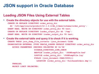 JSON support in Oracle Database
Loading JSON Files Using External Tables
• Create the directory objects for use with the external table.
CREATE OR REPLACE DIRECTORY order_entry_dir
AS '/u01/app/oracle/product/12.1.0.2/db_1/demo/schema/order_entry';
GRANT READ, WRITE ON DIRECTORY order_entry_dir TO test;
CREATE OR REPLACE DIRECTORY loader_output_dir AS '/tmp';
GRANT READ, WRITE ON DIRECTORY loader_output_dir TO test;
• Create the external table and query it to check if it is working.
CREATE TABLE json_dump_file_contents (json_document CLOB)
ORGANIZATION EXTERNAL (TYPE ORACLE_LOADER DEFAULT DIRECTORY order_entry_dir
ACCESS PARAMETERS (RECORDS DELIMITED BY 0x'0A'
DISABLE_DIRECTORY_LINK_CHECK
BADFILE loader_output_dir: 'JSONDumpFile.bad'
LOGFILE order_entry_dir: 'JSONDumpFile.log'
FIELDS (json_document CHAR(5000)))
LOCATION (order_entry_dir:'PurchaseOrders.dmp'))
PARALLEL
REJECT LIMIT UNLIMITED;
 