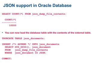 JSON support in Oracle Database
SELECT COUNT(*) FROM json_dump_file_contents;
COUNT(*)
----------
10000
• You can now load the database table with the contents of the external table.
TRUNCATE TABLE json_documents;
INSERT /*+ APPEND */ INTO json_documents
SELECT SYS_GUID(), json_document
FROM json_dump_file_contents
WHERE json_document IS JSON;
COMMIT;
 