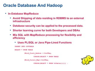 Oracle Database And Hadoop
• In-Database MapReduce
• Avoid Shipping of data residing in RDBMS to an external
infrastructure
• Database security can be applied to the processed data.
• Shorter learning curve for both Developers and DBAs
• Mix SQL with MapReduce processing for flexibility and
efficiency
• Uses PL/SQL or Java Pipe-Lined Functions
INSERT INTO OUTTABLE
SELECT * FROM TABLE
(Word_Count_Reduce (:ConfKey,
CURSOR(SELECT * FROM TABLE
(Word_Cursor_Map(:ConfKey,
CURSOR(SELECT * FROM InTable)))))) ;
 