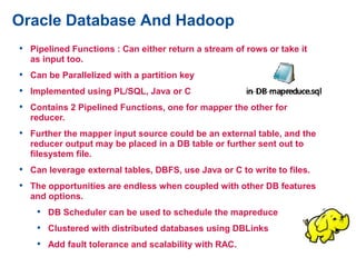 Oracle Database And Hadoop
• Pipelined Functions : Can either return a stream of rows or take it
as input too.
• Can be Parallelized with a partition key
• Implemented using PL/SQL, Java or C
• Contains 2 Pipelined Functions, one for mapper the other for
reducer.
• Further the mapper input source could be an external table, and the
reducer output may be placed in a DB table or further sent out to
filesystem file.
• Can leverage external tables, DBFS, use Java or C to write to files.
• The opportunities are endless when coupled with other DB features
and options.
• DB Scheduler can be used to schedule the mapreduce
• Clustered with distributed databases using DBLinks
• Add fault tolerance and scalability with RAC.
 