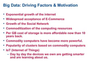 Big Data: Driving Factors & Motivation
• Exponential growth of the internet
• Widespread acceptance of E-Commerce
• Growth of the Social Network
• Commoditization of the computing resources
• Per GB cost of storage is more affordable now than 10
years back.
• Commodity computers have become more powerful.
• Popularity of clusters based on commodity computers
• IoT (Internet of Things)
– Day by day the devices we own are getting smarter
and are learning about us.
 