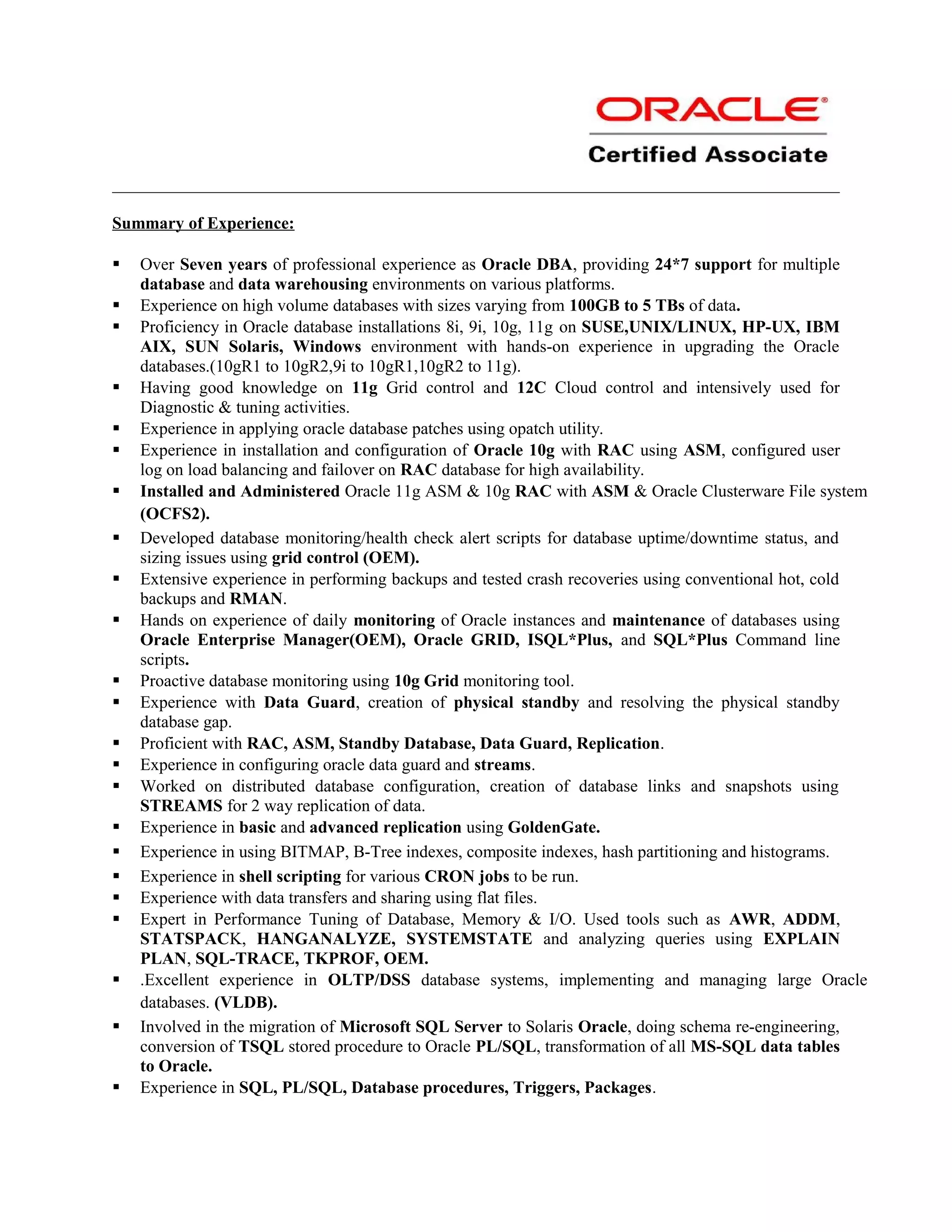 Summary of Experience:
 Over Seven years of professional experience as Oracle DBA, providing 24*7 support for multiple
database and data warehousing environments on various platforms.
 Experience on high volume databases with sizes varying from 100GB to 5 TBs of data.
 Proficiency in Oracle database installations 8i, 9i, 10g, 11g on SUSE,UNIX/LINUX, HP-UX, IBM
AIX, SUN Solaris, Windows environment with hands-on experience in upgrading the Oracle
databases.(10gR1 to 10gR2,9i to 10gR1,10gR2 to 11g).
 Having good knowledge on 11g Grid control and 12C Cloud control and intensively used for
Diagnostic & tuning activities.
 Experience in applying oracle database patches using opatch utility.
 Experience in installation and configuration of Oracle 10g with RAC using ASM, configured user
log on load balancing and failover on RAC database for high availability.
 Installed and Administered Oracle 11g ASM & 10g RAC with ASM & Oracle Clusterware File system
(OCFS2).
 Developed database monitoring/health check alert scripts for database uptime/downtime status, and
sizing issues using grid control (OEM).
 Extensive experience in performing backups and tested crash recoveries using conventional hot, cold
backups and RMAN.
 Hands on experience of daily monitoring of Oracle instances and maintenance of databases using
Oracle Enterprise Manager(OEM), Oracle GRID, ISQL*Plus, and SQL*Plus Command line
scripts.
 Proactive database monitoring using 10g Grid monitoring tool.
 Experience with Data Guard, creation of physical standby and resolving the physical standby
database gap.
 Proficient with RAC, ASM, Standby Database, Data Guard, Replication.
 Experience in configuring oracle data guard and streams.
 Worked on distributed database configuration, creation of database links and snapshots using
STREAMS for 2 way replication of data.
 Experience in basic and advanced replication using GoldenGate.
 Experience in using BITMAP, B-Tree indexes, composite indexes, hash partitioning and histograms.
 Experience in shell scripting for various CRON jobs to be run.
 Experience with data transfers and sharing using flat files.
 Expert in Performance Tuning of Database, Memory & I/O. Used tools such as AWR, ADDM,
STATSPACK, HANGANALYZE, SYSTEMSTATE and analyzing queries using EXPLAIN
PLAN, SQL-TRACE, TKPROF, OEM.
 .Excellent experience in OLTP/DSS database systems, implementing and managing large Oracle
databases. (VLDB).
 Involved in the migration of Microsoft SQL Server to Solaris Oracle, doing schema re-engineering,
conversion of TSQL stored procedure to Oracle PL/SQL, transformation of all MS-SQL data tables
to Oracle.
 Experience in SQL, PL/SQL, Database procedures, Triggers, Packages.
 
