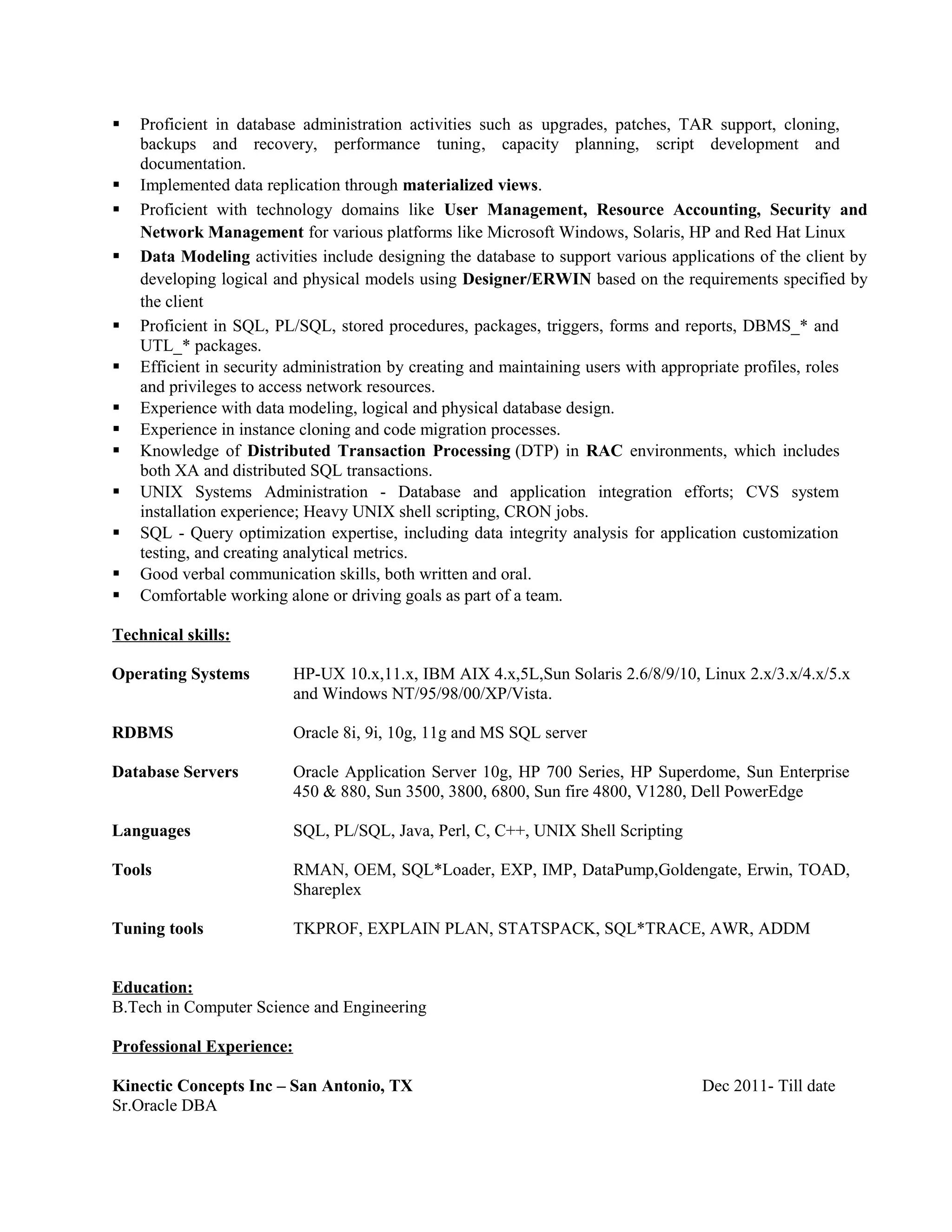  Proficient in database administration activities such as upgrades, patches, TAR support, cloning,
backups and recovery, performance tuning, capacity planning, script development and
documentation.
 Implemented data replication through materialized views.
 Proficient with technology domains like User Management, Resource Accounting, Security and
Network Management for various platforms like Microsoft Windows, Solaris, HP and Red Hat Linux
 Data Modeling activities include designing the database to support various applications of the client by
developing logical and physical models using Designer/ERWIN based on the requirements specified by
the client
 Proficient in SQL, PL/SQL, stored procedures, packages, triggers, forms and reports, DBMS_* and
UTL_* packages.
 Efficient in security administration by creating and maintaining users with appropriate profiles, roles
and privileges to access network resources.
 Experience with data modeling, logical and physical database design.
 Experience in instance cloning and code migration processes.
 Knowledge of Distributed Transaction Processing (DTP) in RAC environments, which includes
both XA and distributed SQL transactions.
 UNIX Systems Administration - Database and application integration efforts; CVS system
installation experience; Heavy UNIX shell scripting, CRON jobs.
 SQL - Query optimization expertise, including data integrity analysis for application customization
testing, and creating analytical metrics.
 Good verbal communication skills, both written and oral.
 Comfortable working alone or driving goals as part of a team.
Technical skills:
Education:
B.Tech in Computer Science and Engineering
Professional Experience:
Kinectic Concepts Inc – San Antonio, TX Dec 2011- Till date
Sr.Oracle DBA
Operating Systems HP-UX 10.x,11.x, IBM AIX 4.x,5L,Sun Solaris 2.6/8/9/10, Linux 2.x/3.x/4.x/5.x
and Windows NT/95/98/00/XP/Vista.
RDBMS Oracle 8i, 9i, 10g, 11g and MS SQL server
Database Servers Oracle Application Server 10g, HP 700 Series, HP Superdome, Sun Enterprise
450 & 880, Sun 3500, 3800, 6800, Sun fire 4800, V1280, Dell PowerEdge
Languages SQL, PL/SQL, Java, Perl, C, C++, UNIX Shell Scripting
Tools RMAN, OEM, SQL*Loader, EXP, IMP, DataPump,Goldengate, Erwin, TOAD,
Shareplex
Tuning tools TKPROF, EXPLAIN PLAN, STATSPACK, SQL*TRACE, AWR, ADDM
 