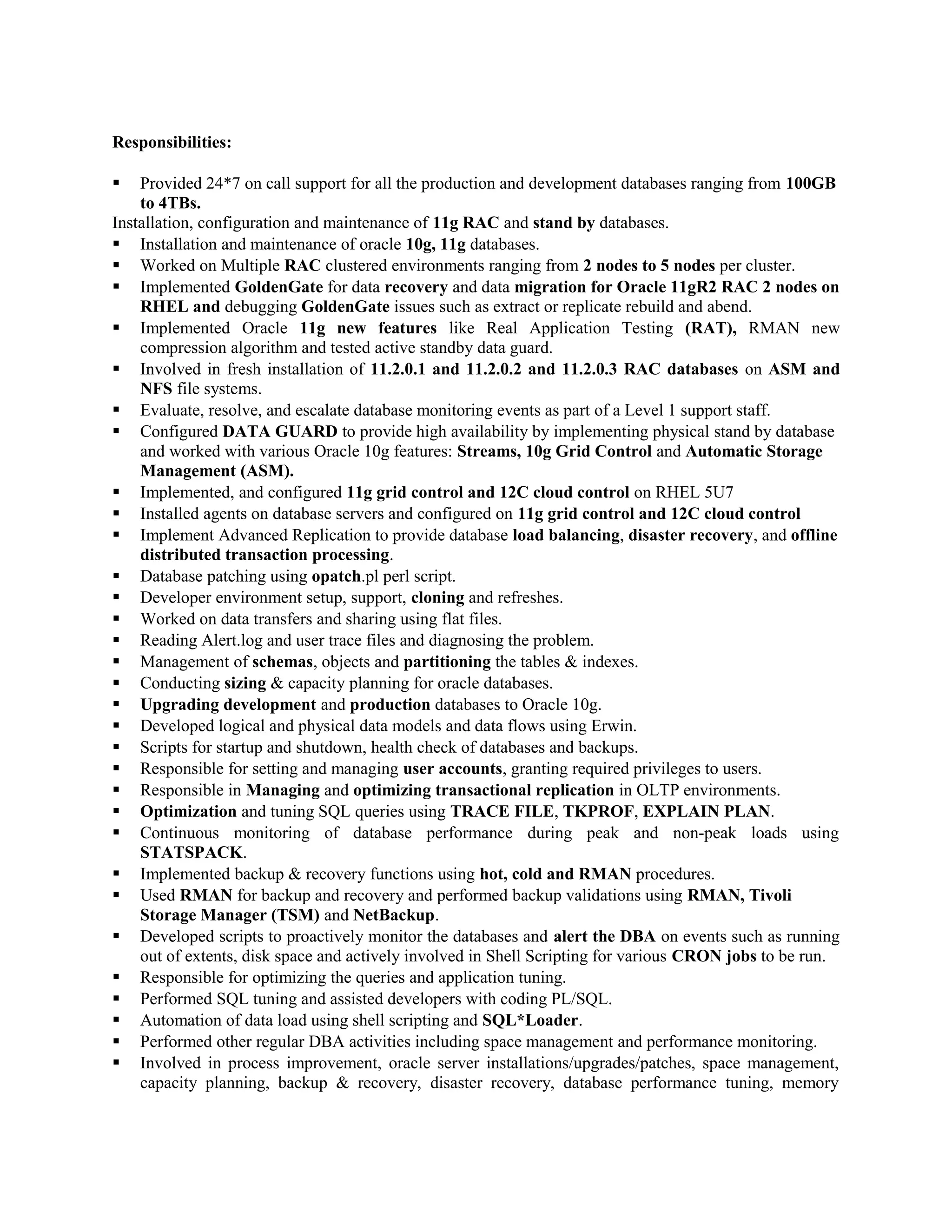 Responsibilities:
 Provided 24*7 on call support for all the production and development databases ranging from 100GB
to 4TBs.
Installation, configuration and maintenance of 11g RAC and stand by databases.
 Installation and maintenance of oracle 10g, 11g databases.
 Worked on Multiple RAC clustered environments ranging from 2 nodes to 5 nodes per cluster.
 Implemented GoldenGate for data recovery and data migration for Oracle 11gR2 RAC 2 nodes on
RHEL and debugging GoldenGate issues such as extract or replicate rebuild and abend.
 Implemented Oracle 11g new features like Real Application Testing (RAT), RMAN new
compression algorithm and tested active standby data guard.
 Involved in fresh installation of 11.2.0.1 and 11.2.0.2 and 11.2.0.3 RAC databases on ASM and
NFS file systems.
 Evaluate, resolve, and escalate database monitoring events as part of a Level 1 support staff.
 Configured DATA GUARD to provide high availability by implementing physical stand by database
and worked with various Oracle 10g features: Streams, 10g Grid Control and Automatic Storage
Management (ASM).
 Implemented, and configured 11g grid control and 12C cloud control on RHEL 5U7
 Installed agents on database servers and configured on 11g grid control and 12C cloud control
 Implement Advanced Replication to provide database load balancing, disaster recovery, and offline
distributed transaction processing.
 Database patching using opatch.pl perl script.
 Developer environment setup, support, cloning and refreshes.
 Worked on data transfers and sharing using flat files.
 Reading Alert.log and user trace files and diagnosing the problem.
 Management of schemas, objects and partitioning the tables & indexes.
 Conducting sizing & capacity planning for oracle databases.
 Upgrading development and production databases to Oracle 10g.
 Developed logical and physical data models and data flows using Erwin.
 Scripts for startup and shutdown, health check of databases and backups.
 Responsible for setting and managing user accounts, granting required privileges to users.
 Responsible in Managing and optimizing transactional replication in OLTP environments.
 Optimization and tuning SQL queries using TRACE FILE, TKPROF, EXPLAIN PLAN.
 Continuous monitoring of database performance during peak and non-peak loads using
STATSPACK.
 Implemented backup & recovery functions using hot, cold and RMAN procedures.
 Used RMAN for backup and recovery and performed backup validations using RMAN, Tivoli
Storage Manager (TSM) and NetBackup.
 Developed scripts to proactively monitor the databases and alert the DBA on events such as running
out of extents, disk space and actively involved in Shell Scripting for various CRON jobs to be run.
 Responsible for optimizing the queries and application tuning.
 Performed SQL tuning and assisted developers with coding PL/SQL.
 Automation of data load using shell scripting and SQL*Loader.
 Performed other regular DBA activities including space management and performance monitoring.
 Involved in process improvement, oracle server installations/upgrades/patches, space management,
capacity planning, backup & recovery, disaster recovery, database performance tuning, memory
 