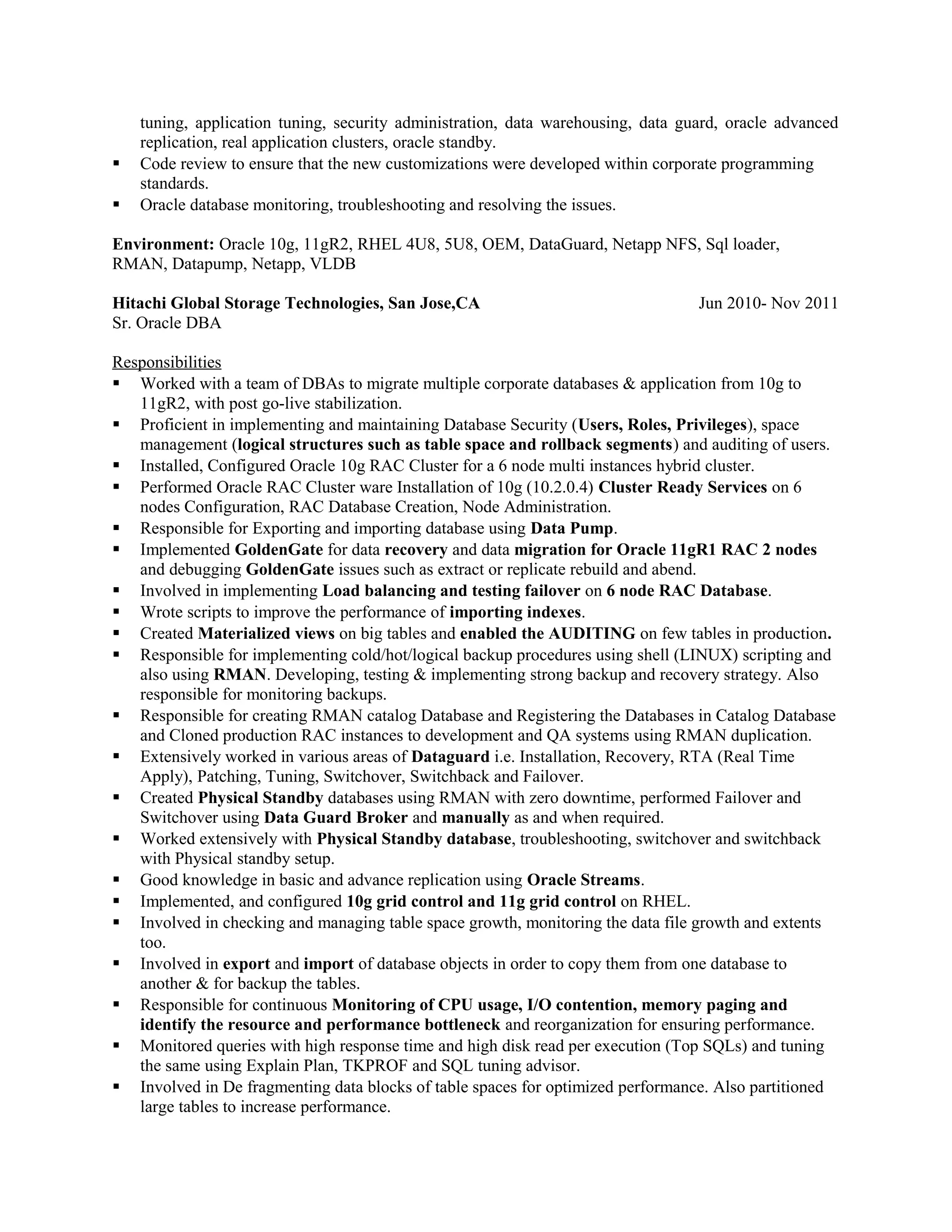 tuning, application tuning, security administration, data warehousing, data guard, oracle advanced
replication, real application clusters, oracle standby.
 Code review to ensure that the new customizations were developed within corporate programming
standards.
 Oracle database monitoring, troubleshooting and resolving the issues.
Environment: Oracle 10g, 11gR2, RHEL 4U8, 5U8, OEM, DataGuard, Netapp NFS, Sql loader,
RMAN, Datapump, Netapp, VLDB
Hitachi Global Storage Technologies, San Jose,CA Jun 2010- Nov 2011
Sr. Oracle DBA
Responsibilities
 Worked with a team of DBAs to migrate multiple corporate databases & application from 10g to
11gR2, with post go-live stabilization.
 Proficient in implementing and maintaining Database Security (Users, Roles, Privileges), space
management (logical structures such as table space and rollback segments) and auditing of users.
 Installed, Configured Oracle 10g RAC Cluster for a 6 node multi instances hybrid cluster.
 Performed Oracle RAC Cluster ware Installation of 10g (10.2.0.4) Cluster Ready Services on 6
nodes Configuration, RAC Database Creation, Node Administration.
 Responsible for Exporting and importing database using Data Pump.
 Implemented GoldenGate for data recovery and data migration for Oracle 11gR1 RAC 2 nodes
and debugging GoldenGate issues such as extract or replicate rebuild and abend.
 Involved in implementing Load balancing and testing failover on 6 node RAC Database.
 Wrote scripts to improve the performance of importing indexes.
 Created Materialized views on big tables and enabled the AUDITING on few tables in production.
 Responsible for implementing cold/hot/logical backup procedures using shell (LINUX) scripting and
also using RMAN. Developing, testing & implementing strong backup and recovery strategy. Also
responsible for monitoring backups.
 Responsible for creating RMAN catalog Database and Registering the Databases in Catalog Database
and Cloned production RAC instances to development and QA systems using RMAN duplication.
 Extensively worked in various areas of Dataguard i.e. Installation, Recovery, RTA (Real Time
Apply), Patching, Tuning, Switchover, Switchback and Failover.
 Created Physical Standby databases using RMAN with zero downtime, performed Failover and
Switchover using Data Guard Broker and manually as and when required.
 Worked extensively with Physical Standby database, troubleshooting, switchover and switchback
with Physical standby setup.
 Good knowledge in basic and advance replication using Oracle Streams.
 Implemented, and configured 10g grid control and 11g grid control on RHEL.
 Involved in checking and managing table space growth, monitoring the data file growth and extents
too.
 Involved in export and import of database objects in order to copy them from one database to
another & for backup the tables.
 Responsible for continuous Monitoring of CPU usage, I/O contention, memory paging and
identify the resource and performance bottleneck and reorganization for ensuring performance.
 Monitored queries with high response time and high disk read per execution (Top SQLs) and tuning
the same using Explain Plan, TKPROF and SQL tuning advisor.
 Involved in De fragmenting data blocks of table spaces for optimized performance. Also partitioned
large tables to increase performance.
 