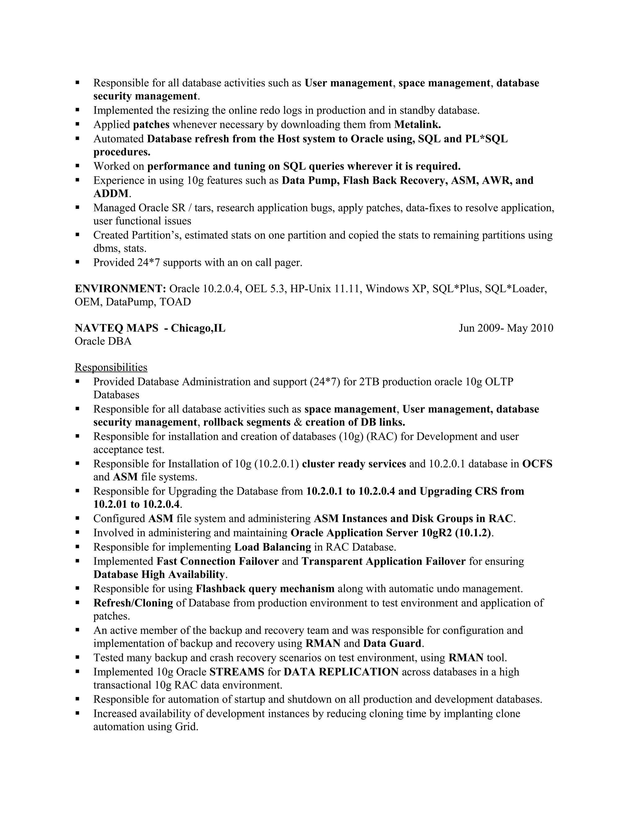  Responsible for all database activities such as User management, space management, database
security management.
 Implemented the resizing the online redo logs in production and in standby database.
 Applied patches whenever necessary by downloading them from Metalink.
 Automated Database refresh from the Host system to Oracle using, SQL and PL*SQL
procedures.
 Worked on performance and tuning on SQL queries wherever it is required.
 Experience in using 10g features such as Data Pump, Flash Back Recovery, ASM, AWR, and
ADDM.
 Managed Oracle SR / tars, research application bugs, apply patches, data-fixes to resolve application,
user functional issues
 Created Partition’s, estimated stats on one partition and copied the stats to remaining partitions using
dbms, stats.
 Provided 24*7 supports with an on call pager.
ENVIRONMENT: Oracle 10.2.0.4, OEL 5.3, HP-Unix 11.11, Windows XP, SQL*Plus, SQL*Loader,
OEM, DataPump, TOAD
NAVTEQ MAPS - Chicago,IL Jun 2009- May 2010
Oracle DBA
Responsibilities
 Provided Database Administration and support (24*7) for 2TB production oracle 10g OLTP
Databases
 Responsible for all database activities such as space management, User management, database
security management, rollback segments & creation of DB links.
 Responsible for installation and creation of databases (10g) (RAC) for Development and user
acceptance test.
 Responsible for Installation of 10g (10.2.0.1) cluster ready services and 10.2.0.1 database in OCFS
and ASM file systems.
 Responsible for Upgrading the Database from 10.2.0.1 to 10.2.0.4 and Upgrading CRS from
10.2.01 to 10.2.0.4.
 Configured ASM file system and administering ASM Instances and Disk Groups in RAC.
 Involved in administering and maintaining Oracle Application Server 10gR2 (10.1.2).
 Responsible for implementing Load Balancing in RAC Database.
 Implemented Fast Connection Failover and Transparent Application Failover for ensuring
Database High Availability.
 Responsible for using Flashback query mechanism along with automatic undo management.
 Refresh/Cloning of Database from production environment to test environment and application of
patches.
 An active member of the backup and recovery team and was responsible for configuration and
implementation of backup and recovery using RMAN and Data Guard.
 Tested many backup and crash recovery scenarios on test environment, using RMAN tool.
 Implemented 10g Oracle STREAMS for DATA REPLICATION across databases in a high
transactional 10g RAC data environment.
 Responsible for automation of startup and shutdown on all production and development databases.
 Increased availability of development instances by reducing cloning time by implanting clone
automation using Grid.
 