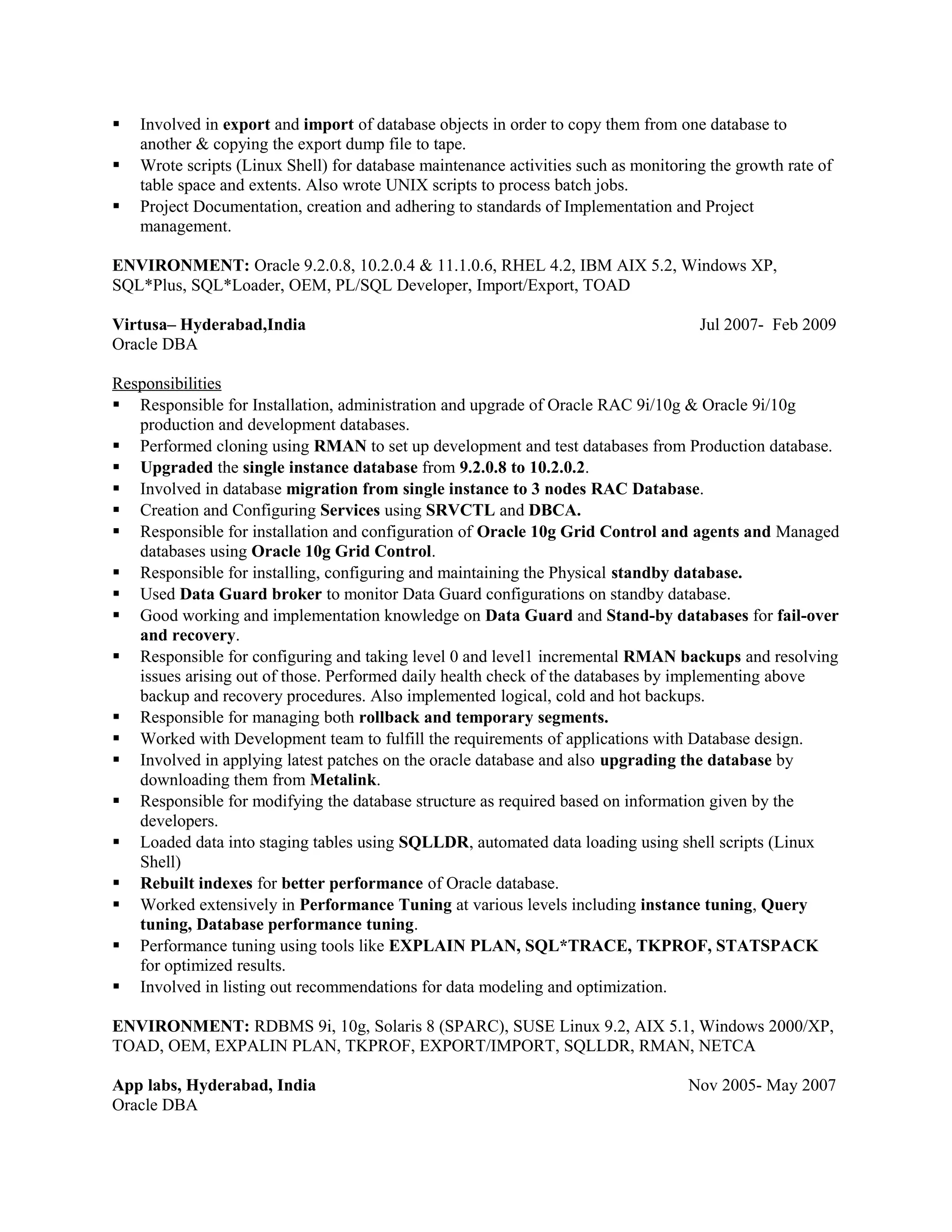  Involved in export and import of database objects in order to copy them from one database to
another & copying the export dump file to tape.
 Wrote scripts (Linux Shell) for database maintenance activities such as monitoring the growth rate of
table space and extents. Also wrote UNIX scripts to process batch jobs.
 Project Documentation, creation and adhering to standards of Implementation and Project
management.
ENVIRONMENT: Oracle 9.2.0.8, 10.2.0.4 & 11.1.0.6, RHEL 4.2, IBM AIX 5.2, Windows XP,
SQL*Plus, SQL*Loader, OEM, PL/SQL Developer, Import/Export, TOAD
Virtusa– Hyderabad,India Jul 2007- Feb 2009
Oracle DBA
Responsibilities
 Responsible for Installation, administration and upgrade of Oracle RAC 9i/10g & Oracle 9i/10g
production and development databases.
 Performed cloning using RMAN to set up development and test databases from Production database.
 Upgraded the single instance database from 9.2.0.8 to 10.2.0.2.
 Involved in database migration from single instance to 3 nodes RAC Database.
 Creation and Configuring Services using SRVCTL and DBCA.
 Responsible for installation and configuration of Oracle 10g Grid Control and agents and Managed
databases using Oracle 10g Grid Control.
 Responsible for installing, configuring and maintaining the Physical standby database.
 Used Data Guard broker to monitor Data Guard configurations on standby database.
 Good working and implementation knowledge on Data Guard and Stand-by databases for fail-over
and recovery.
 Responsible for configuring and taking level 0 and level1 incremental RMAN backups and resolving
issues arising out of those. Performed daily health check of the databases by implementing above
backup and recovery procedures. Also implemented logical, cold and hot backups.
 Responsible for managing both rollback and temporary segments.
 Worked with Development team to fulfill the requirements of applications with Database design.
 Involved in applying latest patches on the oracle database and also upgrading the database by
downloading them from Metalink.
 Responsible for modifying the database structure as required based on information given by the
developers.
 Loaded data into staging tables using SQLLDR, automated data loading using shell scripts (Linux
Shell)
 Rebuilt indexes for better performance of Oracle database.
 Worked extensively in Performance Tuning at various levels including instance tuning, Query
tuning, Database performance tuning.
 Performance tuning using tools like EXPLAIN PLAN, SQL*TRACE, TKPROF, STATSPACK
for optimized results.
 Involved in listing out recommendations for data modeling and optimization.
ENVIRONMENT: RDBMS 9i, 10g, Solaris 8 (SPARC), SUSE Linux 9.2, AIX 5.1, Windows 2000/XP,
TOAD, OEM, EXPALIN PLAN, TKPROF, EXPORT/IMPORT, SQLLDR, RMAN, NETCA
App labs, Hyderabad, India Nov 2005- May 2007
Oracle DBA
 