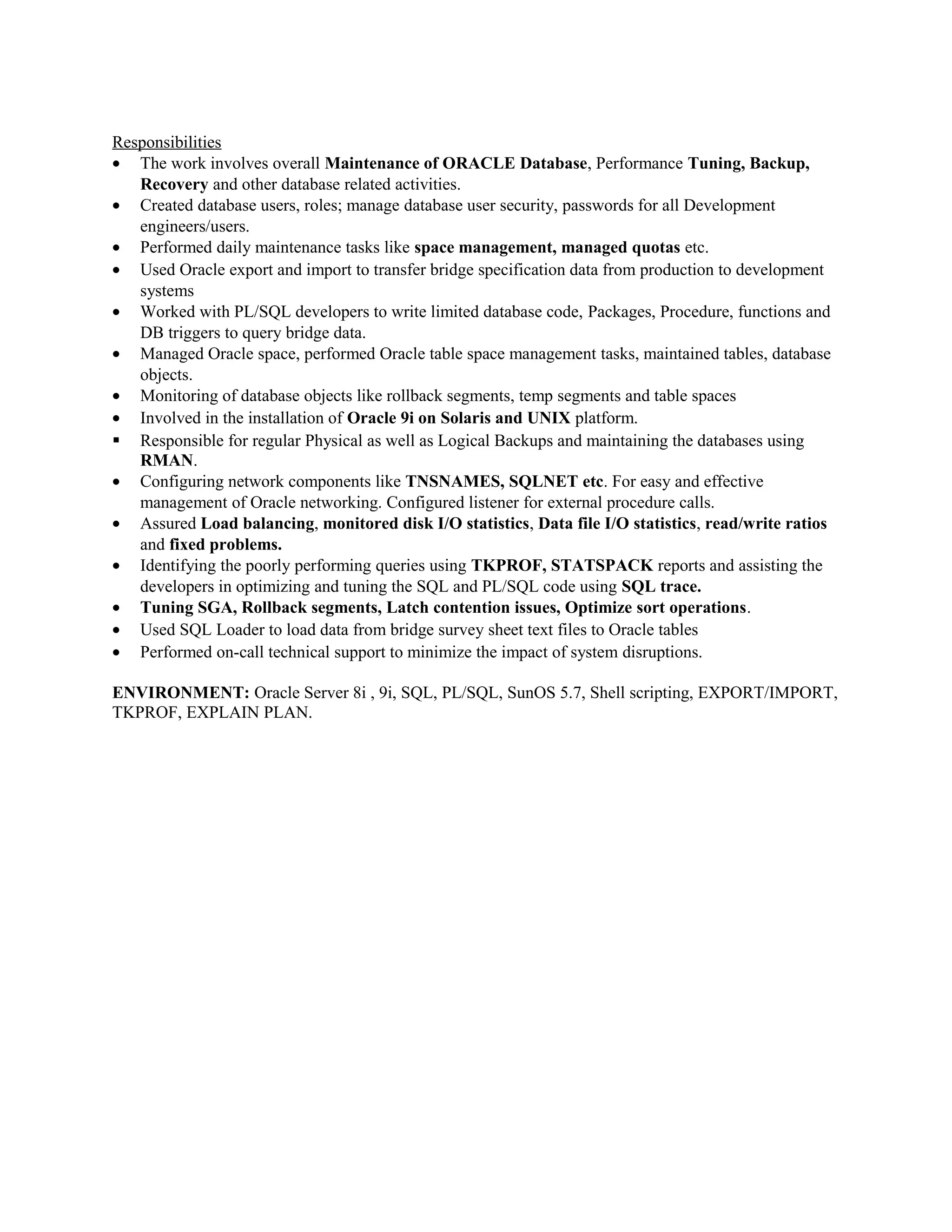 Responsibilities
• The work involves overall Maintenance of ORACLE Database, Performance Tuning, Backup,
Recovery and other database related activities.
• Created database users, roles; manage database user security, passwords for all Development
engineers/users.
• Performed daily maintenance tasks like space management, managed quotas etc.
• Used Oracle export and import to transfer bridge specification data from production to development
systems
• Worked with PL/SQL developers to write limited database code, Packages, Procedure, functions and
DB triggers to query bridge data.
• Managed Oracle space, performed Oracle table space management tasks, maintained tables, database
objects.
• Monitoring of database objects like rollback segments, temp segments and table spaces
• Involved in the installation of Oracle 9i on Solaris and UNIX platform.
 Responsible for regular Physical as well as Logical Backups and maintaining the databases using
RMAN.
• Configuring network components like TNSNAMES, SQLNET etc. For easy and effective
management of Oracle networking. Configured listener for external procedure calls.
• Assured Load balancing, monitored disk I/O statistics, Data file I/O statistics, read/write ratios
and fixed problems.
• Identifying the poorly performing queries using TKPROF, STATSPACK reports and assisting the
developers in optimizing and tuning the SQL and PL/SQL code using SQL trace.
• Tuning SGA, Rollback segments, Latch contention issues, Optimize sort operations.
• Used SQL Loader to load data from bridge survey sheet text files to Oracle tables
• Performed on-call technical support to minimize the impact of system disruptions.
ENVIRONMENT: Oracle Server 8i , 9i, SQL, PL/SQL, SunOS 5.7, Shell scripting, EXPORT/IMPORT,
TKPROF, EXPLAIN PLAN.
 