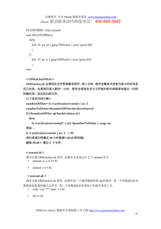 诗檀软件 专业 Oracle 数据库服务 www.parnassusdata.com
Oracle 紧急服务国内热线电话： 400-690-3643
PRM For Oracle 数据库灾难拯救工具下载: http://www.parnassusdata.com/
11
PLATFORM=`/bin/uname`
case $PLATFORM in
AIX)
kill -15 `ps -ef | grep OSWatch | awk '{print $2}'`
;;
*)
kill -15 `ps -e | grep OSWatch | awk '{print $1}'`
;;
esac
< OSWatcherFM.sh >
OSWatcher.sh 会调用此文件管理脚本程序。每 1 分钟，程序会醒来并查看当前小时时间是
否已改变。如果我们进入新的一小时，程序会查看有多少文件被归档并移除那些超出（归档
间隔时间）设定的归档文件。
以下是其代码片断=
numberOfFiles=`ls -t archive/oswvmstat | wc -l`
numberToDelete=$numberOfFiles-$archiveInterval
if [ $numberOfFiles -gt $archiveInterval ]
then
ls -t archive/oswvmstat/* | tail -$numberToDelete | xargs rm
例如 -
ls -l archive/oswvmstat | wc -l = 50
我们希望归档最近 48 小时数据= 48 (归档间隔)
删除 50-48 = 最后 2 个文件.
< oswnet.sh >
脚本会被 OSWatcher.sh 调用. 此脚本会连着运行 2 个 netstat 命令.
• netstat -a -i -n >> $1
• netstat -s >> $1
< oswsub.sh >
脚本会被 OSWatcher.sh 调用. 此脚本是一个通用数据收集 shell 脚本. 第一个参数($1)是设
置数据收集器的输出文件名. 第二个参数($2)是所要执行的操作系统工具.
• echo "zzz ***"`date` >> $1
• $2 >> $1
 