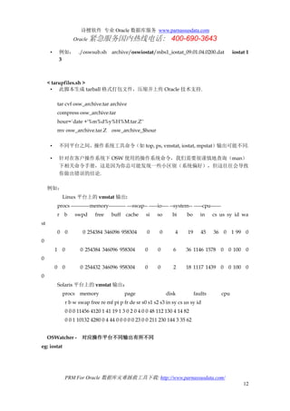 诗檀软件 专业 Oracle 数据库服务 www.parnassusdata.com
Oracle 紧急服务国内热线电话： 400-690-3643
PRM For Oracle 数据库灾难拯救工具下载: http://www.parnassusdata.com/
12
• 例如： ./oswsub.sh archive/oswiostat/mbs1_iostat_09.01.04.0200.dat iostat 1
3
< tarupfiles.sh >
• 此脚本生成 tarball 格式打包文件，压缩并上传 Oracle 技术支持.
tar cvf osw_archive.tar archive
compress osw_archive.tar
hour=`date +'%m%d%y%H%M.tar.Z'`
mv osw_archive.tar.Z osw_archive_$hour
• 不同平台之间，操作系统工具命令（如 top, ps, vmstat, iostat, mpstat）输出可能不同.
• 针对在客户操作系统下 OSW 使用的操作系统命令，我们需要很谨慎地查询（man）
下相关命令手册，这是因为你总可能发现一些小区别（系统偏好），但这往往会导致
你做出错误的结论.
例如：
Linux 平台上的 vmstat 输出:
procs -----------memory---------- ---swap-- -----io---- --system-- -----cpu------
r b swpd free buff cache si so bi bo in cs us sy id wa
st
0 0 0 254384 346096 958304 0 0 4 19 45 36 0 1 99 0
0
1 0 0 254384 346096 958304 0 0 6 36 1146 1578 0 0 100 0
0
0 0 0 254432 346096 958304 0 0 2 18 1117 1439 0 0 100 0
0
Solaris 平台上的 vmstat 输出：
procs memory page disk faults cpu
r b w swap free re mf pi p fr de sr s0 s1 s2 s3 in sy cs us sy id
0 0 0 11456 4120 1 41 19 1 3 0 2 0 4 0 0 48 112 130 4 14 82
0 0 1 10132 4280 0 4 44 0 0 0 0 0 23 0 0 211 230 144 3 35 62
OSWatcher - 对应操作平台不同输出有所不同
eg: iostat
 