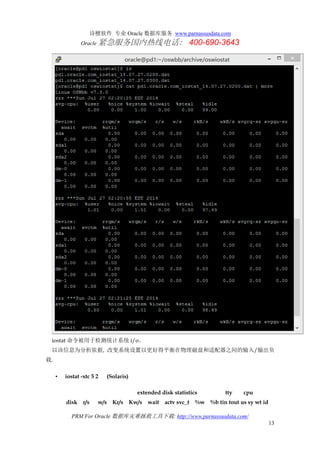 诗檀软件 专业 Oracle 数据库服务 www.parnassusdata.com
Oracle 紧急服务国内热线电话： 400-690-3643
PRM For Oracle 数据库灾难拯救工具下载: http://www.parnassusdata.com/
13
iostat 命令被用于检测统计系统 i/o。
以该信息为分析依据, 改变系统设置以更好得平衡在物理磁盘和适配器之间的输入/输出负
载.
• iostat -xtc 5 2 (Solaris)
extended disk statistics tty cpu
disk r/s w/s Kr/s Kw/s wait actv svc_t %w %b tin tout us sy wt id
 
