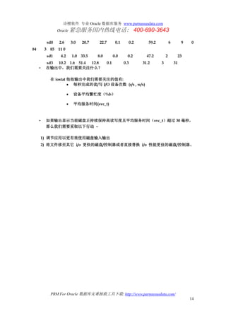 诗檀软件 专业 Oracle 数据库服务 www.parnassusdata.com
Oracle 紧急服务国内热线电话： 400-690-3643
PRM For Oracle 数据库灾难拯救工具下载: http://www.parnassusdata.com/
14
sd0 2.6 3.0 20.7 22.7 0.1 0.2 59.2 6 9 0
84 3 85 11 0
sd1 4.2 1.0 33.5 8.0 0.0 0.2 47.2 2 23
sd3 10.2 1.6 51.4 12.8 0.1 0.3 31.2 3 31
• 在输出中，我们需要关注什么？
在 iostat 他他输出中我们需要关注的值有:
 每秒完成的读/写 I/O 设备次数 (r/s , w/s)
 设备平均繁忙度（%b）
 平均服务时间(svc_t)
• 如果输出显示当前磁盘正持续保持高读写度且平均服务时间（svc_t）超过 30 毫秒，
那么我们需要采取以下行动 –
1) 调节应用以更有效使用磁盘输入输出
2) 将文件移至其它 i/o 更快的磁盘/控制器或者直接替换 i/o 性能更佳的磁盘/控制器。
 