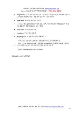 诗檀软件 专业 Oracle 数据库服务 www.parnassusdata.com
Oracle 紧急服务国内热线电话： 400-690-3643
PRM For Oracle 数据库灾难拯救工具下载: http://www.parnassusdata.com/
16
• HighTotal: 高位区在内存中所占总量. 高位内存区(Highmem)是指物理内存中高于
(大约)860MB 的所有内存. 数据缓冲可以存放于这片内存区.
• LowTotal: 非高内存区内存所占总量.
• LowFree: 低位内存区中的空闲内存总量. 其内存可以被系统内核直接定位到. 所有
内核数据结构都需要在低位内存区中存放.
• SwapTotal: 物理交换内存总量.
• SwapFree: 空闲交换内存总量.
• HugePagesize: 在内核中大页内存的配置大小.
单个大页内存的可变大小取决于内核版本和 linux 发布的硬件平台。
例如 - Linux Itanium (IA64) -256 MB , Linux x86-64 (AMD64, EM64T) –2 MB
• 在特定系统中大页内存的实际大小可通过 以下命令查看:
$ grep Hugepagesize /proc/meminfo
OSWatcher: OSWMPSTAT
 