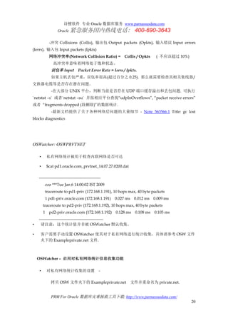 诗檀软件 专业 Oracle 数据库服务 www.parnassusdata.com
Oracle 紧急服务国内热线电话： 400-690-3643
PRM For Oracle 数据库灾难拯救工具下载: http://www.parnassusdata.com/
20
-冲突 Collisions (Collis), 输出包 Output packets (Opkts), 输入错误 Input errors
(Ierrs), 输入包 Input packets (Ipkts)
网络冲突率(Network Collision Ratio) = Collis / Opkts ( 不应该超过 10%)
高冲突率意味着网络处于饱和状态。
误包率 Input Packet Error Rate = Ierrs / Ipkts.
如果主机丢包严重，误包率很高(超过百分之 0.25). 那么就需要检查其相关集线器/
交换器电缆等是否存在潜在问题。
-在大部分 UNIX 平台，判断当前是否存在 UDP 端口缓存溢出和丢包问题. 可执行
`netstat –s` 或者`netstat –su` 并按相应平台查找“udpInOverflows”, “packet receive errors”
或者 “fragments dropped (段删除)”的数据统计.
-最新文档提供了关于各种网络层问题的大量细节 - Note 563566.1 Title: gc lost
blocks diagnostics
OSWatcher: OSWPRVTNET
• 私有网络统计被用于检查内联网络是否可达
• $cat pd1.oracle.com_prvtnet_14.07.27.0200.dat
----------------------------------------------
zzz ***Tue Jan 6 14:00:02 IST 2009
traceroute to pd1-priv (172.168.1.191), 10 hops max, 40 byte packets
1 pd1-priv.oracle.com (172.168.1.191) 0.027 ms 0.012 ms 0.009 ms
traceroute to pd2-priv (172.168.1.192), 10 hops max, 40 byte packets
1 pd2-priv.oracle.com (172.168.1.192) 0.128 ms 0.108 ms 0.103 ms
------------------------------------------------
• 请注意：这个统计值并非被 OSWatcher 默认收集。
• 客户需要手动设置 OSWatcher 使其对于私有网络进行统计收集，具体请参考 OSW 文件
夹下的 Exampleprivate.net 文件.
OSWatcher – 启用对私有网络统计信息收集功能
• 对私有网络统计收集的设置 -
拷贝 OSW 文件夹下的 Exampleprivate.net 文件并重命名为 private.net.
 