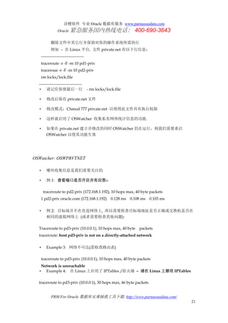 诗檀软件 专业 Oracle 数据库服务 www.parnassusdata.com
Oracle 紧急服务国内热线电话： 400-690-3643
PRM For Oracle 数据库灾难拯救工具下载: http://www.parnassusdata.com/
21
删除文件中其它行并保留对你的操作系统所需的行
例如 – 在 Linux 平台, 文件 private.net 有以下行信息：
--------------------------------
traceroute -r -F -m 10 pd1-priv
traceroue -r -F -m 10 pd2-priv
rm locks/lock.file
--------------------------------
• 请记住保留最后一行 - rm locks/lock.file
• 修改后保存 private.net 文件
• 修改模式：Chmod 777 private.net 以使得此文件具有执行权限
• 这样就启用了 OSWatcher 收集私有网络统计信息的功能.
• 如果在 private.net 建立并修改的同时 OSWatcher 仍在运行，则我们需要重启
OSWatcher 以使其功能生效
OSWatcher: OSWPRVTNET
• 哪些收集信息是我们需要关注的
• 例 1: 查看端口是否开启并有应答:-
traceroute to pd2-priv (172.168.1.192), 10 hops max, 40 byte packets
1 pd2-priv.oracle.com (172.168.1.192) 0.128 ms 0.108 ms 0.103 ms
• 例 2: 目标端并不在直连网络上, 所以需要检查目标端地址是否正确或交换机是否在
相同的虚拟网络上 (或者需要检查其他问题):
Traceroute to pd3-priv (10.0.0.1), 10 hops max, 40 byte packets
traceroute: host pd3-priv is not on a directly-attached network
• Example 3: 网络不可达(需检查路由表)
traceroute to pd3-priv (10.0.0.1), 10 hops max, 40 byte packets
Network is unreachable
• Example 4: 在 Linux 上启用了 IPTables /防火墙 – 请在 Linux 上禁用 IPTables
traceroute to pd3-priv (10.0.0.1), 30 hops max, 46 byte packets
 