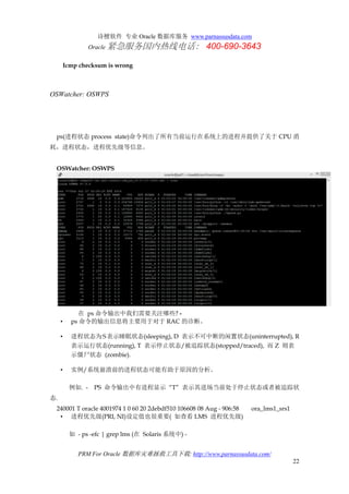诗檀软件 专业 Oracle 数据库服务 www.parnassusdata.com
Oracle 紧急服务国内热线电话： 400-690-3643
PRM For Oracle 数据库灾难拯救工具下载: http://www.parnassusdata.com/
22
Icmp checksum is wrong
OSWatcher: OSWPS
ps(进程状态 process state)命令列出了所有当前运行在系统上的进程并提供了关于 CPU 消
耗，进程状态，进程优先级等信息。
OSWatcher: OSWPS
在 ps 命令输出中我们需要关注哪些? -
• ps 命令的输出信息将主要用于对于 RAC 的诊断。
• 进程状态为S表示睡眠状态(sleeping), D 表示不可中断的闲置状态(uninterrupted), R
表示运行状态(running), T 表示停止状态/被追踪状态(stopped/traced), 而 Z 则表
示僵尸状态 (zombie).
• 实例/系统崩溃前的进程状态可能有助于原因的分析。
例如. - PS 命令输出中有进程显示 “T” 表示其进场当前处于停止状态或者被追踪状
态.
240001 T oracle 4001974 1 0 60 20 2debdf510 106608 08 Aug - 906:58 ora_lms1_srs1
• 进程优先级(PRI, NI)设定值也很重要( 如查看 LMS 进程优先级)
如 - ps -efc | grep lms (在 Solaris 系统中) -
 