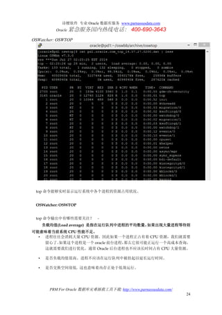 诗檀软件 专业 Oracle 数据库服务 www.parnassusdata.com
Oracle 紧急服务国内热线电话： 400-690-3643
PRM For Oracle 数据库灾难拯救工具下载: http://www.parnassusdata.com/
24
OSWatcher: OSWTOP
top 命令能够实时显示运行系统中各个进程的资源占用状况。
OSWatcher: OSWTOP
top 命令输出中有哪些需要关注？ -
负载均值(Load average) 是指在运行队列中进程的平均数量。如果出现大量进程等待则
可能意味着当前系统 CPU 性能不足。
• 进程往往会消耗大量 CPU 资源。因此如果一个进程正占有着 CPU 资源，我们就需要
留心了。如果这个进程是一个 oracle 前台进程，那么它很可能正运行一个高成本查询，
这就需要我们进行优化。通常 Oracle 后台进程也不应该长时间占有 CPU 大量资源。
• 是否负载均值很高。进程不应该在运行队列中被挂起以延长运行时间。
• 是否交换空间很低. 这也意味着内存正处于低效运行。
 