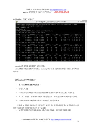 诗檀软件 专业 Oracle 数据库服务 www.parnassusdata.com
Oracle 紧急服务国内热线电话： 400-690-3643
PRM For Oracle 数据库灾难拯救工具下载: http://www.parnassusdata.com/
25
OSWatcher :OSWVMSTAT
vmstat 命令被用于查询虚拟内存统计信息。
vmstat 输出中包括虚拟内存 virtual memory 统计信息, 进程的内核统计信息以及 CPU 活
动情况。
OSWatcher: OSWVMSTAT
• 在 vmstat 哪些需要我们关注 –
• 运行队列. (r)
• 一个大的运行队列中如果没有空闲的 CPU 资源那么意味着系统 CPU 资源不足。
• 在 CPU 使用中，系统调用的时间不应超过 30%，特别当空闲 CPU 时间近于 0%时。
• 扫描率(sr: scan rate)的大小能用于判断内存是否存在瓶颈。
扫描率 sr 是指每秒系统在找到足够的空闲页内存之前需扫描的页数。如果扫描率(sr)持
续高于 200 页每秒那意味着存在内存不足问题。
• 如果存在堵塞的进程数量超过运行队列的进程数量，则可能存在磁盘问题。
 