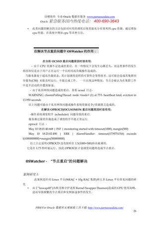 诗檀软件 专业 Oracle 数据库服务 www.parnassusdata.com
Oracle 紧急服务国内热线电话： 400-690-3643
PRM For Oracle 数据库灾难拯救工具下载: http://www.parnassusdata.com/
26
• 此类问题的解决的方法包括对应用的调优以使其能充分有效利用 cpu 资源，通过增加
cpu 性能，在系统中增加 cpu 等多种方法。
在解决节点重启问题中 OSWatcher 的作用：
在分析 OCSSD 重启问题原因时很有用:
- 由于 CPU 资源不足造成的重启。在一些情况下会发生心跳丢失，而这类事件的发生
原因却仅是由于用户正在运行一个长时间高负载操作造成的。
当服务器处于超高负载状态，其计划调度进程的可靠性会变得很差。这可能会造成其集群同
步服务(CSS) 未能及时运行，不能完成工作。 一旦出现这种情况，节点会被认为在集群工作
中是不活动的并遭到驱逐。
- 由于私有网络问题造成的重启。查看 ocssd 日志-
WARNING: clssnmPollingThread: node <node> (1) at 75% heartbeat fatal, eviction in
13.950 seconds
以上问题可能由于私有网络问题或操作系统资源竞争/资源匮乏造成的。
在解决 OPROCD/OCLSOMON 重启问题原因时很有用：
-操作系统调度程序 (scheduler) 问题导致的重启.
服务器过量的负载造成了调度程序不能正常运行.
oprocd 日志 -
May 10 18:01:40.668 | INF | monitoring started with timeout(1000), margin(500)
May 10 18:23:02.490 | ERR | AlarmHandler: timeout(1739751316) exceeds
l(1000000000)+margin(500000000)
以上日志说明 OPROCD 没有按时在 1.5(1000+500)秒内被调用。
它是在 1.73 秒时被运行。因此 OPROCD 计划调度问题将造成节点重启。
OSWatcher - “节点重启”的问题解决
案例研究 1:
此案例是针对 Linux 平台(9iRAC + 10g RAC 集群)和大多 Linux 平台常见问题的研
究
• 由于”kswapd0”(内核交换守护进程 Kernel Swapper Deamon)造成的 CPU 使用高峰，
进而导致频繁的节点重启和实例驱逐事件的发生。
 