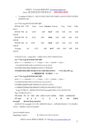 诗檀软件 专业 Oracle 数据库服务 www.parnassusdata.com
Oracle 紧急服务国内热线电话： 400-690-3643
PRM For Oracle 数据库灾难拯救工具下载: http://www.parnassusdata.com/
27
• 从 mpstat 命令输出中，我们可以看到大量的 CPU 资源被与内核内存管理有关的系统
(SYS)进程占据。
zzz ***Tue Aug 28 21:53:26 GMT 2007
09:53:26 PM CPU %user %nice %system %iowait %irq %soft %idle
intr/s
09:53:27 PM all 13.49 0.00 86.37 0.00 0.00 0.14 0.00
1132.93
09:53:28 PM all 14.12 0.00 85.88 0.00 0.00 0.00 0.00
1093.98
09:53:29 PM all 13.59 0.00 86.28 0.00 0.00 0.14 0.00
1120.22
Average: all 13.73 0.00 86.17 0.00 0.00 0.09 0.00
1115.75
在重启发生之前，vmstat 最后一次输出中显示 CPU 空闲时间为 0%–
zzz ***Tue Aug 28 21:52:46 GMT 2007
procs -----------memory---------- ---swap-- -----io---- --system-- ----cpu----
r b swpd free buff cache si so bi bo in cs us sy id wa
8 0 812100 55252 2004 7410588 0 0 112 81 7 7 20 50 30 1
3 0 812092 50316 2004 7411204 4 0 32 5 1409 5624 10 90 0 1 << 0% idle, 90% sys
<< 数据收集中断（节点重启）~~ >>
zzz ***Tue Aug 28 22:07:06 GMT 2007
procs -----------memory---------- ---swap-- -----io---- --system-- ----cpu----
r b swpd free buff cache si so bi bo in cs us sy id wa
8 4 830064 24608724 2456 7323912 0 0 112 81 8 7 4 2 93 1
3 1 829600 27076844 2936 4966952 0 0 9932 653 1991 6930 17 57 20 7
从 top 命令输出中, 观察到在重启时间前”kswapd0”进程正占用大量 CPU 时间
Top 命令输出显示如下–
PID USER PR NI VIRT RES SHR S %CPU %MEM TIME+ COMMAND
177 root 16 0 0 0 0 S 97 0.0 3:38.35
kswapd0 (Kernel Swap daemon)
这意味着当时 kswapd0 正在 CPU 高峰时间忙碌运行。这种现象可能是由于节点未设置大
页内存，需要维护大量内存页造成的。
/proc/meminfo shows:
HugePages_Total: 0  表明此节点不存在大页内存
 