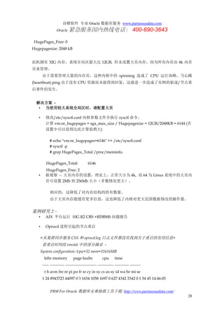 诗檀软件 专业 Oracle 数据库服务 www.parnassusdata.com
Oracle 紧急服务国内热线电话： 400-690-3643
PRM For Oracle 数据库灾难拯救工具下载: http://www.parnassusdata.com/
28
HugePages_Free: 0
Hugepagesize: 2048 kB
此机拥有 32G 内存，系统全局区最大达 12GB, 但未设置大页内存，因为所有内存由 4k 内存
页来管理。
由于需要管理大量的内存页，这种内核中的 spinning 造成了 CPU 运行高峰，当心跳
(heartbeat) ping 由于没有 CPU 资源而未能得到回复，这就进一步造成了实例的驱逐/节点重
启事件的发生。
解决方案 -
• 当使用较大系统全局区时，请配置大页
• 修改/etc/sysctl.conf 内核参数文件并执行 sysctl 命令。
计算 vm.nr_hugepages = sga_max_size / Hugepagesize = 12GB/2048KB = 6144 (在
设置中可以设得比此计算值稍大)
# echo "vm.nr_hugepages=6146" >> /etc/sysctl.conf
# sysctl -p
# grep HugePages_Total /proc/meminfo.
HugePages_Total: 6146
HugePages_Free: 2
• 据观察 – 大页内存的设置，理论上，正常大小为 4k, 而 64 为 Linux 系统中的大页内
存可设置 2Mb 到 256Mb 大小（多数情况更大）。
相应的，这降低了对内存结构的持有数量。
由于大页内存能缓存更多信息，这也降低了内核对更大范围数据修改的操作量。
案例研究 2 –
• AIX 平台运行 10G R2 CRS +RDBMS 问题报告
• Oprocd 进程引起的节点重启
<从集群同步服务 CSS 和 oprocd.log 日志文件都没有找到关于重启的有用信息>
看重启时间段 vmstat 中的部分摘录 –
System configuration: lcpu=32 mem=31616MB
kthr memory page faults cpu time
----- ----------- ------------------------ ------------ ----------- --------
r b avm fre re pi po fr sr cy in sy cs us sy id wa hr mi se
1 24 8943723 44097 0 3 1654 1058 1697 0 627 4342 3342 0 1 54 45 14:46:05
 