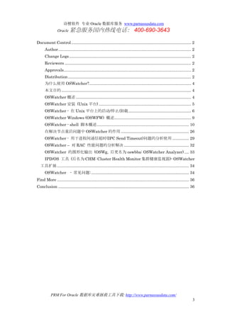 诗檀软件 专业 Oracle 数据库服务 www.parnassusdata.com
Oracle 紧急服务国内热线电话： 400-690-3643
PRM For Oracle 数据库灾难拯救工具下载: http://www.parnassusdata.com/
3
Document Control............................................................................................................. 2
Author......................................................................................................................... 2
Change Logs............................................................................................................... 2
Reviewers ................................................................................................................... 2
Approvals.................................................................................................................... 2
Distribution................................................................................................................ 2
为什么使用 OSWatcher?............................................................................................. 4
本文目的 ...................................................................................................................... 4
OSWatcher 概述......................................................................................................... 4
OSWatcher 安装 (Unix 平台) .................................................................................... 5
OSWatcher - 在 Unix 平台上的启动/停止/卸载......................................................... 6
OSWatcher Windows (OSWFW) 概述...................................................................... 9
OSWatcher - shell 脚本概述.................................................................................... 10
在解决节点重启问题中 OSWatcher 的作用.............................................................. 26
OSWatcher - 用于进程间通信超时(IPC Send Timeout)问题的分析使用 ............... 29
OSWatcher – 对 RAC 性能问题的分析解决 ........................................................... 32
OSWatcher 的图形化输出 (OSWg, 后更名为 oswbba: OSWatcher Analyzer) .... 33
IPD/OS 工具 (后名为 CHM: Cluster Health Monitor 集群健康监视器)- OSWatcher
工具扩展........................................................................................................................ 34
OSWatcher - 常见问题:......................................................................................... 34
Find More ........................................................................................................................ 36
Conclusion ....................................................................................................................... 36
 