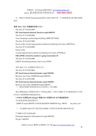 诗檀软件 专业 Oracle 数据库服务 www.parnassusdata.com
Oracle 紧急服务国内热线电话： 400-690-3643
PRM For Oracle 数据库灾难拯救工具下载: http://www.parnassusdata.com/
30
在一些报告出现'IPC Send timeout'报错后，RAC 集群中的一个实例被驱逐并报 ORA-29740
错误。
查看 Alert 日志 (在数据库实例 1 中) =
Thu Nov 27 11:32:05 2008
IPC Send timeout detected. Receiver ospid 4001974
Thu Nov 27 11:33:08 2008
Trace dumping is performing id=[cdmp_20081127113236]
Thu Nov 27 11:34:37 2008
Errors in file /oracle/app/product/admin/srs/bdump/srs1_lms1_4001974.trc:
Thu Nov 27 11:34:38 2008
Errors in file
/oracle/app/product/admin/srs/bdump/srs1_lmon_3977348.trc:
ORA-29740: evicted by member 1, group incarnation 32
Thu Nov 27 11:34:38 2008
LMON: terminating instance due to error 29740
查看 Alert 日志 (在数据库实例 2 中) =
Thu Nov 27 11:32:52 2008
IPC Send timeout detected.Sender: ospid 3227684
Receiver: inst 1 binc 1560281564 ospid 4001974
Thu Nov 27 11:32:55 2008
IPC Send timeout detected.Sender: ospid 3236078
Receiver: inst 1 binc 1560281564 ospid 4001974
• 接收者的操作系统进程 Id 显示是实例 1 上的 LMS1
通过 OSWatcher 在数据库实例 1 中得到 ps 输出，其显示 LMS1 在节点被驱逐前有 6 分钟
时长处于'STOPPED/TRACED'状态。
< LMON 在调用 gdb debugger 转储 LMS 时使得 LMS 处于被追踪状态>
可以看到进程状态被设置为'T':
240001 T oracle 4001974 1 0 60 20 2debdf510 106608 08 Aug - 906:58 ora_lms1_srs1
• 从 LMON 追踪文件中我们看到 LMON 不停得在尝试转储 LMS 进程信息:
*** 2008-11-27 11:26:55.640
Dumping diagnostic information for ospid 4001974:
OS pid = 4001974
 