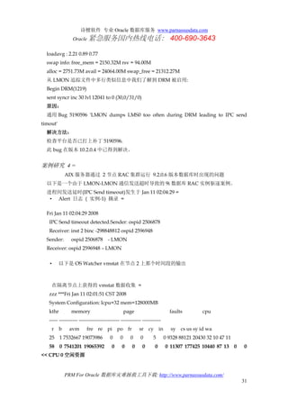 诗檀软件 专业 Oracle 数据库服务 www.parnassusdata.com
Oracle 紧急服务国内热线电话： 400-690-3643
PRM For Oracle 数据库灾难拯救工具下载: http://www.parnassusdata.com/
31
loadavg : 2.21 0.89 0.77
swap info: free_mem = 2150.32M rsv = 94.00M
alloc = 2751.73M avail = 24064.00M swap_free = 21312.27M
从 LMON 追踪文件中多行类似信息中我们了解到 DRM 被启用:
Begin DRM(1219)
sent syncr inc 30 lvl 12041 to 0 (30,0/31/0)
原因：
通用 Bug 5190596 'LMON dumps LMS0 too often during DRM leading to IPC send
timout'
解决方法：
检查平台是否已打上补丁 5190596.
此 bug 在版本 10.2.0.4 中已得到解决。
案例研究 4 =
AIX 服务器通过 2 节点 RAC 集群运行 9.2.0.6 版本数据库时出现的问题
以下是一个由于 LMON-LMON 通信发送超时导致的 9i 数据库 RAC 实例驱逐案例。
进程间发送延时(IPC Send timeout)发生于 Jan 11 02:04:29 =
• Alert 日志 ( 实例-1) 摘录 =
Fri Jan 11 02:04:29 2008
IPC Send timeout detected.Sender: ospid 2506878
Receiver: inst 2 binc -298848812 ospid 2596948
Sender: ospid 2506878 - LMON
Receiver: ospid 2596948 – LMON
• 以下是 OS Watcher vmstat 在节点 2 上那个时间段的输出
在隔离节点上获得的 vmstat 数据收集 =
zzz ***Fri Jan 11 02:01:51 CST 2008
System Configuration: lcpu=32 mem=128000MB
kthr memory page faults cpu
----- ----------- ------------------------ ------------ -----------
r b avm fre re pi po fr sr cy in sy cs us sy id wa
25 1 7532667 19073986 0 0 0 0 5 0 9328 88121 20430 32 10 47 11
58 0 7541201 19065392 0 0 0 0 0 0 11307 177425 10440 87 13 0 0
<< CPU 0 空闲资源
 