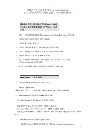 诗檀软件 专业 Oracle 数据库服务 www.parnassusdata.com
Oracle 紧急服务国内热线电话： 400-690-3643
PRM For Oracle 数据库灾难拯救工具下载: http://www.parnassusdata.com/
34
IPD/OS 工具 (后名为 CHM: Cluster Health
Monitor 集群健康监视器)- OSWatcher 工具
扩展
• IPD – 系统及时问题检测工具(Instantaneous Problem Detection/ OS Tool)
• 其能够定时自动地收集操作系统性能数据.
• 可以做线下和线上数据分析
• 其有助于 Oracle 集群节点驱逐/hang 问题的原因查找
• 总是以高频率( 小于 3 秒)的实时优先级运行并进行数据抽样
• 检查的数据可用于对单实例 RAC 性能调优.
• 此工具计划面向全平台使用，但现在仅在 Linux 平台可用。具体下载
可”otn.oracle.com/rac”下查找。
• IPD(CHM)可以提供以上所有功能并将最终替换 OSWatcher.
OSWatcher - 常见问题:
• 如何判断 OSWatcher 是否正在系统上运行?
$ ps –ef | grep OSW
我们应该可以看见 2 个 shell 进程- OSWatcher.sh and OSWatcherFM.sh
• OSWatcher 是否能在系统 Reboot 后自动重启?
不能 - OSWatcher 在系统 Reboot 后需要手工重启.
如果需要其自动化, 我们可以使用一个简单的 shell 脚本.
在 Linux 平台上，有一个“osw-service” RPM 包可供下载使用
请参考文档 Note-580513.1 “How To Start OSWatcher Every System Boot”以获取此
RPM 包。
• 在 OSWatcher 中哪些数据对分析有帮助?
 