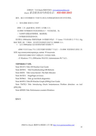 诗檀软件 专业 Oracle 数据库服务 www.parnassusdata.com
Oracle 紧急服务国内热线电话： 400-690-3643
PRM For Oracle 数据库灾难拯救工具下载: http://www.parnassusdata.com/
35
通常，最后小时的数据对于导致节点重启/实例驱逐的原因分析非常有帮助。
• 使用 OSW 需要多大空间?
OSW 工具 (shell 脚本) 需要约 1.5 Mb 大小.
而 OSW 归档数据的空间需求则取决于一些其他因素，如：
- 当前硬件设置(处理器数量，磁盘数量)
- 归档数据需要保留的时间.
使用默认 OSWatcher 数据收集(48 小时数据归档)在一个 Linux 平台的双核 2 个节点 11g
RAC 集群上做一个测试，其归档空间消耗约为每节点 300MB 大小。
• 运行 OSWatcher 是否需要使用操作系统账户?
-OSW 可以在 Unix 平台上的任何操作系统账户下运行 – 但 OSW 将需要相关系统工具
权限: top,vmstat,iostat,mpstat,ps, netstat 和 traceroute.
需要给使用 OSW 的用户设置这些工具的执行权限。
-在 Windows 平台, OSWatcher 则必须以 Administrator 账户运行。
可参考阅读以下文档：
Note 301137.1 Title: OS Watcher User Guide
Note 265769.1 Title:Troubleshooting CRS Reboots
Note 434351 Title: Linux Kernel : The Slab Allocator
Note 361323.1 HugePages on Linux
Note 563566.1 Title: gc lost block diagonstics
Note 461053.1 Title:OS Watcher Graph (OSWg) User Guide.
Note 736752.1 Title: Introducing Oracle Instantaneous Problem detection –os tool
(IPD/OS)
Note 4295291 Title: Performance counters Windows
Q & A
 
