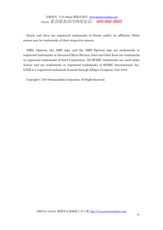 诗檀软件 专业 Oracle 数据库服务 www.parnassusdata.com
Oracle 紧急服务国内热线电话： 400-690-3643
PRM For Oracle 数据库灾难拯救工具下载: http://www.parnassusdata.com/
37
Oracle and Java are registered trademarks of Oracle and/or its affiliates. Other
names may be trademarks of their respective owners.
AMD, Opteron, the AMD logo, and the AMD Opteron logo are trademarks or
registered trademarks of Advanced Micro Devices. Intel and Intel Xeon are trademarks
or registered trademarks of Intel Corporation. All SPARC trademarks are used under
license and are trademarks or registered trademarks of SPARC International, Inc.
UNIX is a registered trademark licensed through X/Open Company, Ltd. 0410
Copyright © 2014 ParnassusData Corporation. All Rights Reserved.
 