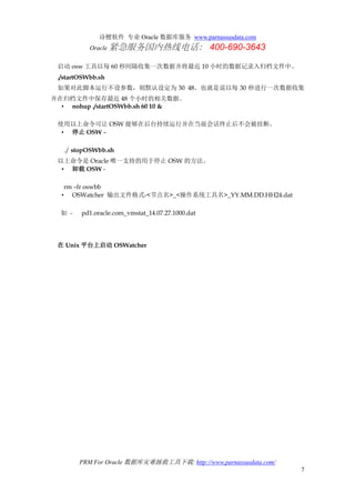 诗檀软件 专业 Oracle 数据库服务 www.parnassusdata.com
Oracle 紧急服务国内热线电话： 400-690-3643
PRM For Oracle 数据库灾难拯救工具下载: http://www.parnassusdata.com/
7
启动 osw 工具以每 60 秒间隔收集一次数据并将最近 10 小时的数据记录入归档文件中。
./startOSWbb.sh
如果对此脚本运行不设参数，则默认设定为 30 48。也就是说以每 30 秒进行一次数据收集
并在归档文件中保存最近 48 个小时的相关数据。
• nohup ./startOSWbb.sh 60 10 &
使用以上命令可让 OSW 能够在后台持续运行并在当前会话终止后不会被挂断。
• 停止 OSW –
./ stopOSWbb.sh
以上命令是 Oracle 唯一支持的用于停止 OSW 的方法。
• 卸载 OSW -
rm –fr oswbb
• OSWatcher 输出文件格式-<节点名>_<操作系统工具名>_YY.MM.DD.HH24.dat
如 - pd1.oracle.com_vmstat_14.07.27.1000.dat
在 Unix 平台上启动 OSWatcher
 