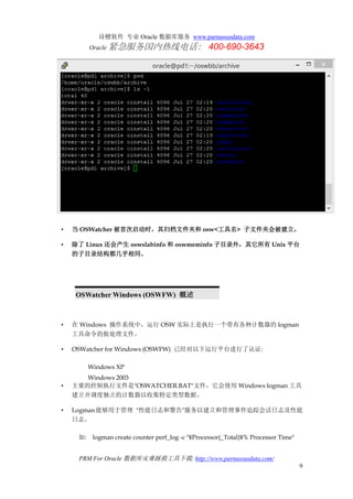 诗檀软件 专业 Oracle 数据库服务 www.parnassusdata.com
Oracle 紧急服务国内热线电话： 400-690-3643
PRM For Oracle 数据库灾难拯救工具下载: http://www.parnassusdata.com/
9
• 当 OSWatcher 被首次启动时，其归档文件夹和 osw<工具名> 子文件夹会被建立。
• 除了 Linux 还会产生 oswslabinfo 和 oswmeminfo 子目录外，其它所有 Unix 平台
的子目录结构都几乎相同。
OSWatcher Windows (OSWFW) 概述
• 在 Windows 操作系统中，运行 OSW 实际上是执行一个带有各种计数器的 logman
工具命令的批处理文件。
• OSWatcher for Windows (OSWFW) 已经对以下运行平台进行了认证:
Windows XP
Windows 2003
• 主要的控制执行文件是"OSWATCHER.BAT"文件，它会使用 Windows logman 工具
建立并调度独立的计数器以收集特定类型数据。
• Logman能够用于管理 "性能日志和警告"服务以建立和管理事件追踪会话日志及性能
日志。
如: logman create counter perf_log -c "¥Processor(_Total)¥% Processor Time"
 