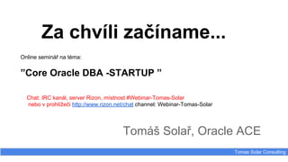 Za chvíli začíname...
Tomáš Solař, Oracle ACE
Tomas Solar Consulting
Online seminář na téma:
”Core Oracle DBA -STARTUP ”
Chat: IRC kanál, server Rizon, místnost #Webinar-Tomas-Solar
nebo v prohlížeči http://www.rizon.net/chat channel: Webinar-Tomas-Solar
 