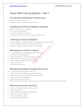 www.Monstercourses.com info@monstercourses.com
Oracle DBA Training Syllabus – Part 1
Introduction (Database Architecture)
• Describe course objectives
• Explore the Oracle 12c database architecture
Installing the Oracle Database Software
• Explain core DBA tasks and tools
• Plan an Oracle installation
• Use optimal flexible architecture
• Install software with the Oracle Universal Installer (OUI)
Creating an Oracle Database
• Create a database with the Database Configuration Assistant (DBCA)
• Create a database design template with the DBCA
• Generate database creation scripts with the DBCA
Managing the Oracle Instance
• Start and stop the Oracle database and components
• Use Enterprise Manager (EM)
• Access a database with SQL*Plus and iSQL*Plus
• Modify database initialization parameters
• Understand the stages of database startup
• View the Alert log
• Use the Data Dictionary
Managing Database Storage Structures
• Describe table data storage (in blocks)
• Define the purpose of tablespaces and data files
• Understand and utilize Oracle Managed Files (OMF)
• Create and manage tablespaces
• Obtain tablespace information
• Describe the main concepts and functionality of Automatic Storage Management (ASM)
Administering User Security
• Create and manage database user accounts
• Authenticate users
• Assign default storage areas (tablespaces)
• Grant and revoke privileges
• Create and manage roles
• Create and manage profiles
 