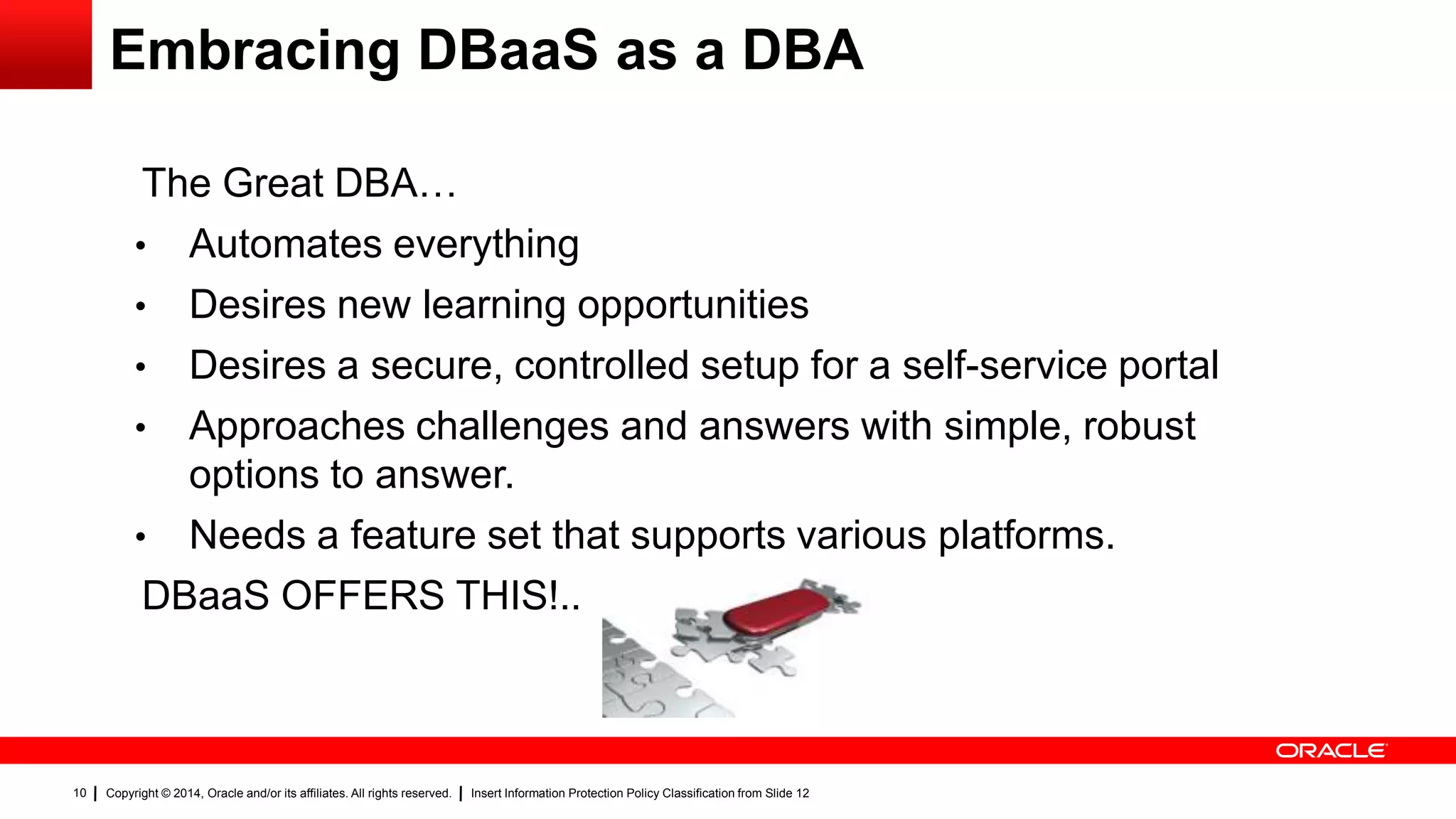 Copyright © 2014, Oracle and/or its affiliates. All rights reserved. Insert Information Protection Policy Classification from Slide 1210
Embracing DBaaS as a DBA
The Great DBA…
• Automates everything
• Desires new learning opportunities
• Desires a secure, controlled setup for a self-service portal
• Approaches challenges and answers with simple, robust
options to answer.
• Needs a feature set that supports various platforms.
DBaaS OFFERS THIS!..
 