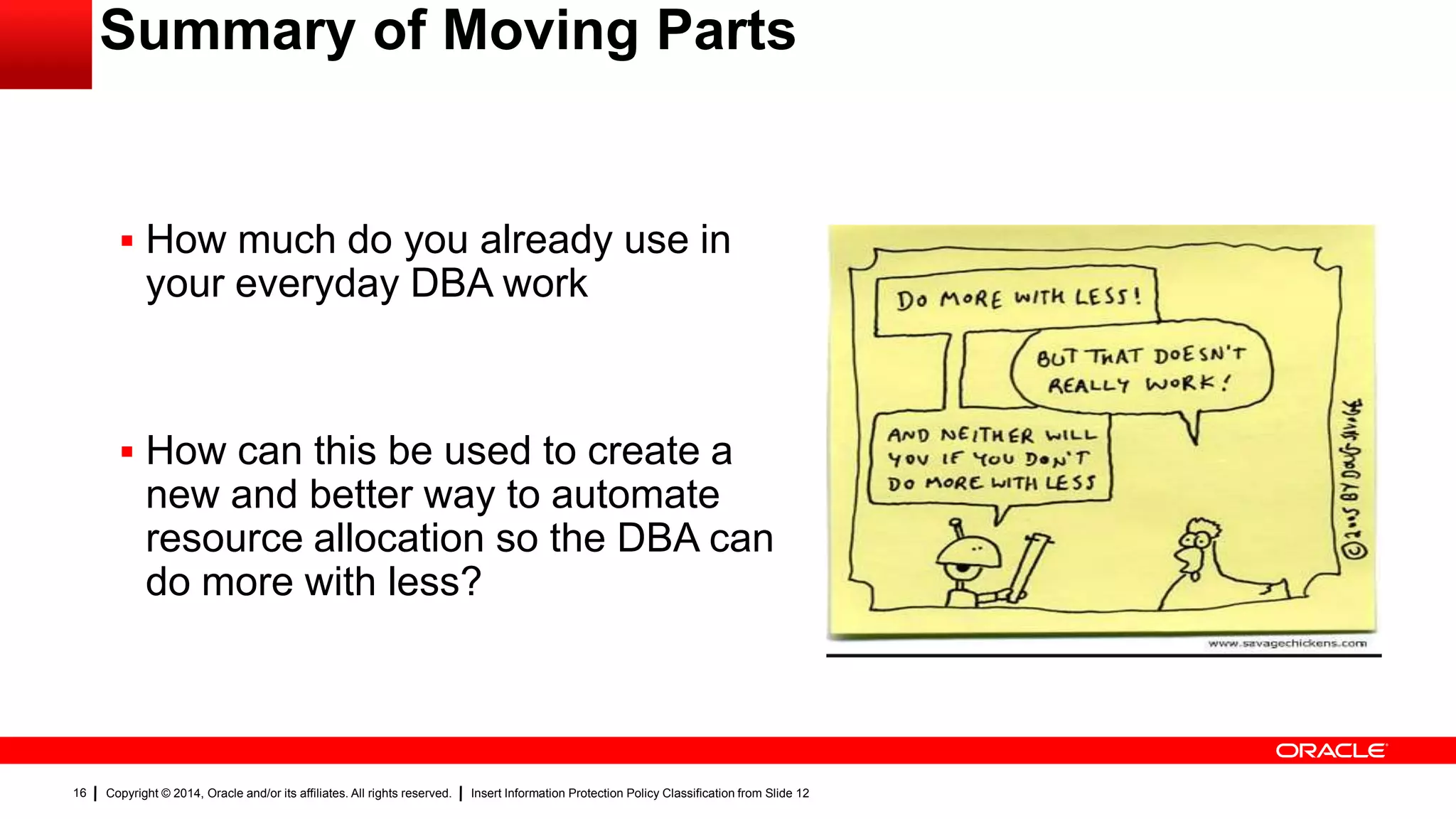 Copyright © 2014, Oracle and/or its affiliates. All rights reserved. Insert Information Protection Policy Classification from Slide 1216
Summary of Moving Parts
 How much do you already use in
your everyday DBA work
 How can this be used to create a
new and better way to automate
resource allocation so the DBA can
do more with less?
 