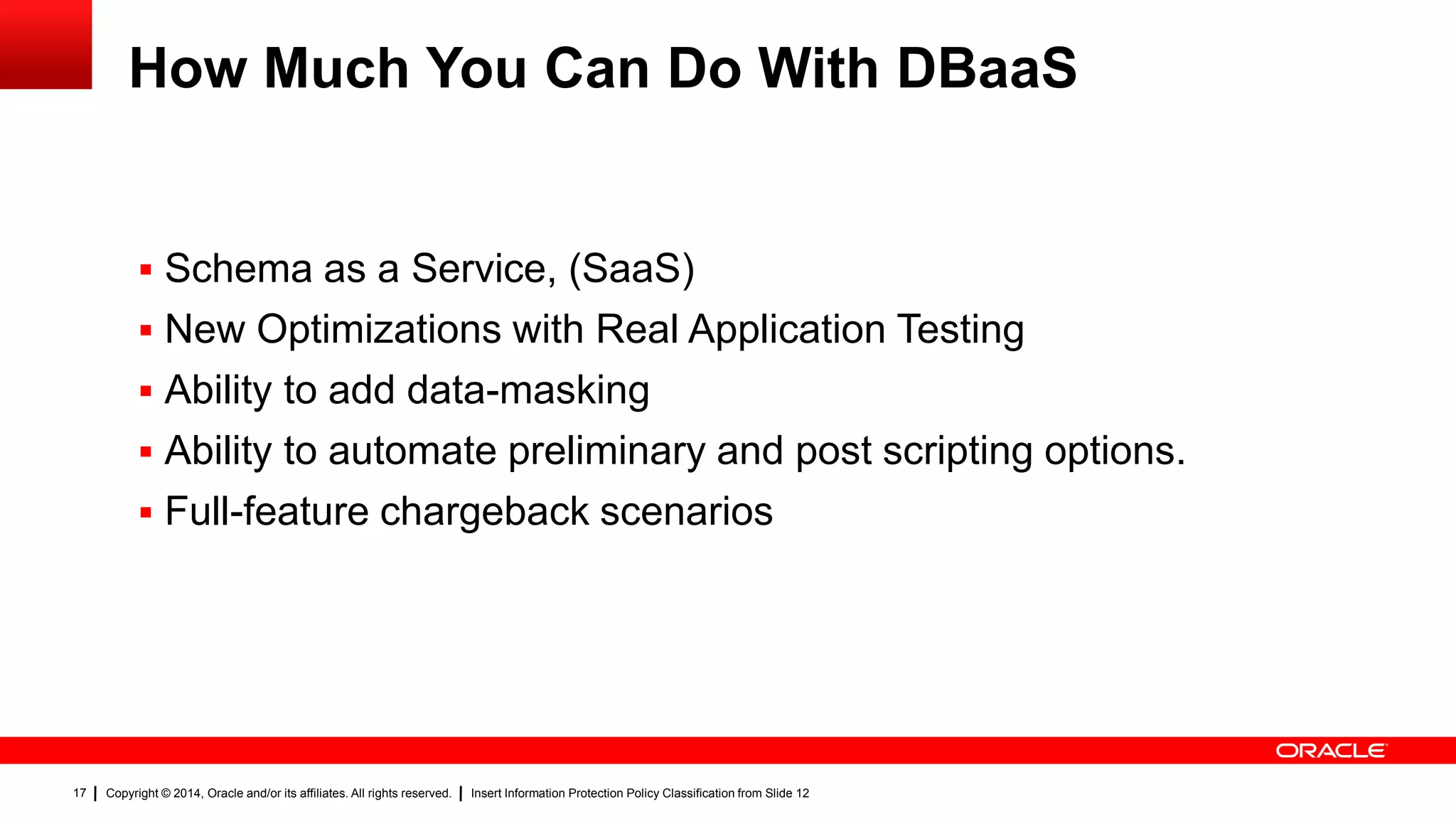 Copyright © 2014, Oracle and/or its affiliates. All rights reserved. Insert Information Protection Policy Classification from Slide 1217
How Much You Can Do With DBaaS
 Schema as a Service, (SaaS)
 New Optimizations with Real Application Testing
 Ability to add data-masking
 Ability to automate preliminary and post scripting options.
 Full-feature chargeback scenarios
17
 