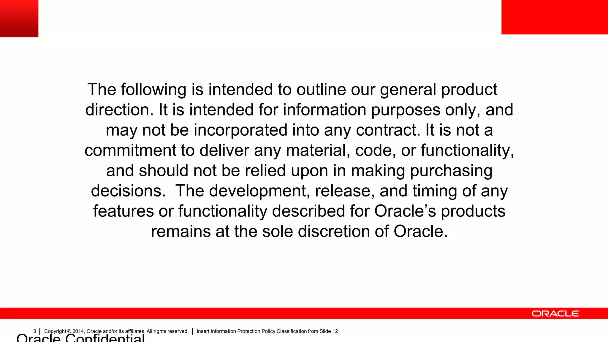 Copyright © 2014, Oracle and/or its affiliates. All rights reserved. Insert Information Protection Policy Classification from Slide 123
The following is intended to outline our general product
direction. It is intended for information purposes only, and
may not be incorporated into any contract. It is not a
commitment to deliver any material, code, or functionality,
and should not be relied upon in making purchasing
decisions. The development, release, and timing of any
features or functionality described for Oracle’s products
remains at the sole discretion of Oracle.
 