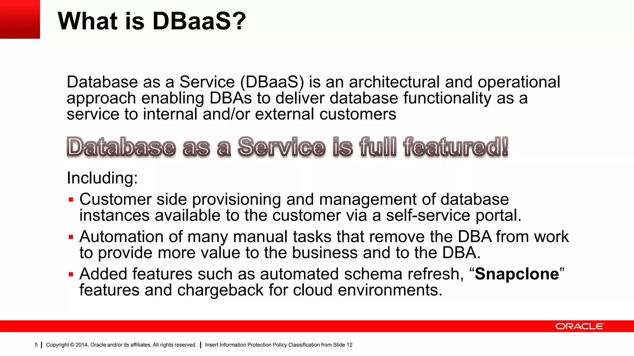 Copyright © 2014, Oracle and/or its affiliates. All rights reserved. Insert Information Protection Policy Classification from Slide 125
What is DBaaS?
Database as a Service (DBaaS) is an architectural and operational
approach enabling DBAs to deliver database functionality as a
service to internal and/or external customers
Including:
 Customer side provisioning and management of database
instances available to the customer via a self-service portal.
 Automation of many manual tasks that remove the DBA from work
to provide more value to the business and to the DBA.
 Added features such as automated schema refresh, “Snapclone”
features and chargeback for cloud environments.
 