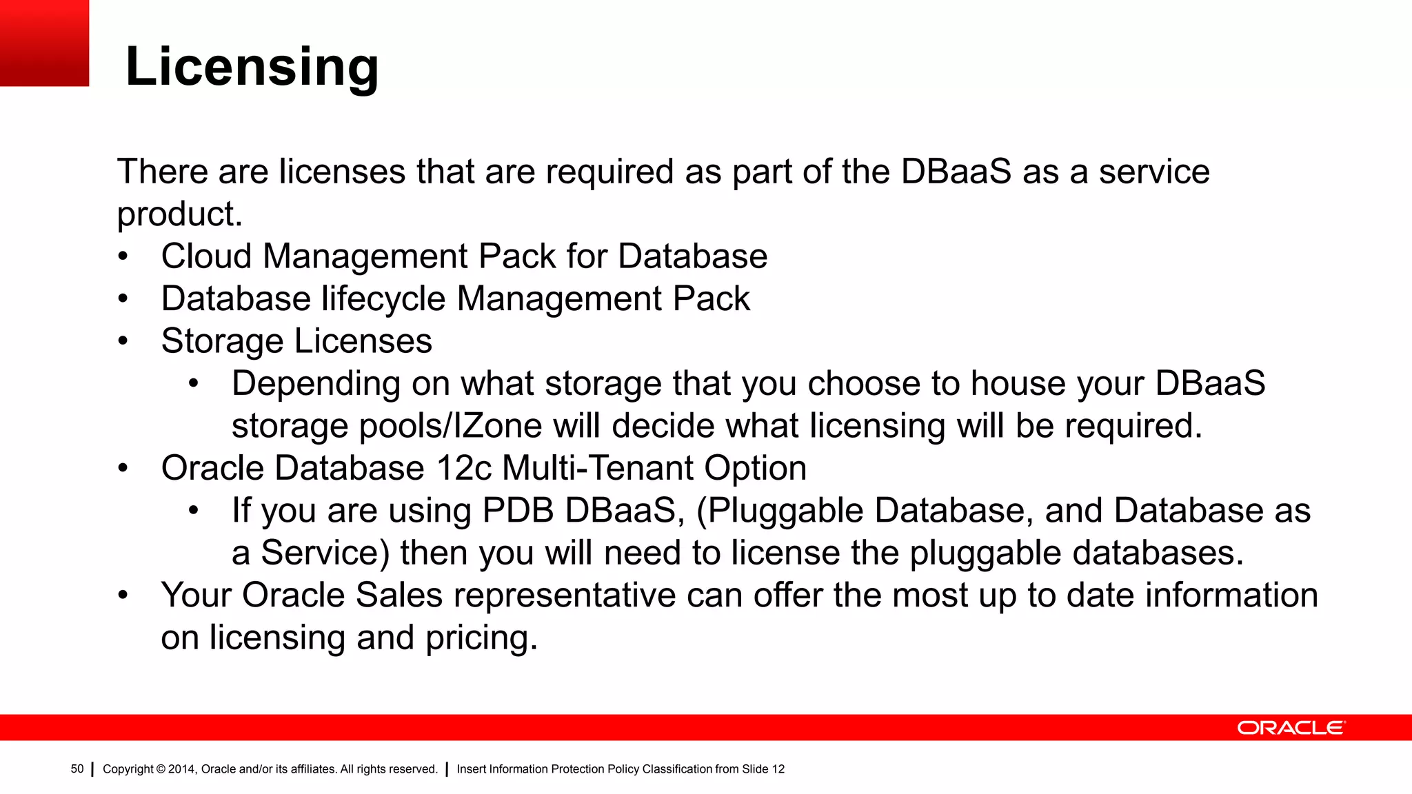 Copyright © 2014, Oracle and/or its affiliates. All rights reserved. Insert Information Protection Policy Classification from Slide 1250
Licensing
50
There are licenses that are required as part of the DBaaS as a service
product.
• Cloud Management Pack for Database
• Database lifecycle Management Pack
• Storage Licenses
• Depending on what storage that you choose to house your DBaaS
storage pools/IZone will decide what licensing will be required.
• Oracle Database 12c Multi-Tenant Option
• If you are using PDB DBaaS, (Pluggable Database, and Database as
a Service) then you will need to license the pluggable databases.
• Your Oracle Sales representative can offer the most up to date information
on licensing and pricing.
 