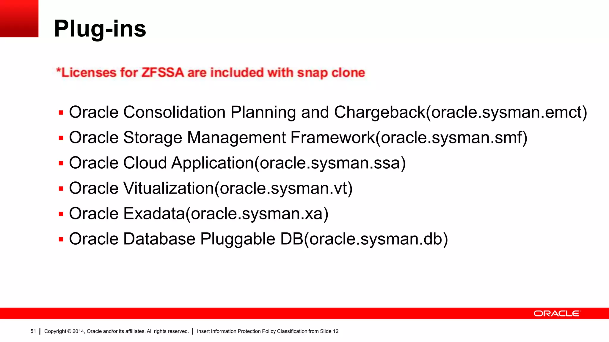 Copyright © 2014, Oracle and/or its affiliates. All rights reserved. Insert Information Protection Policy Classification from Slide 1251
Plug-ins
 Oracle Consolidation Planning and Chargeback(oracle.sysman.emct)
 Oracle Storage Management Framework(oracle.sysman.smf)
 Oracle Cloud Application(oracle.sysman.ssa)
 Oracle Vitualization(oracle.sysman.vt)
 Oracle Exadata(oracle.sysman.xa)
 Oracle Database Pluggable DB(oracle.sysman.db)
51
 