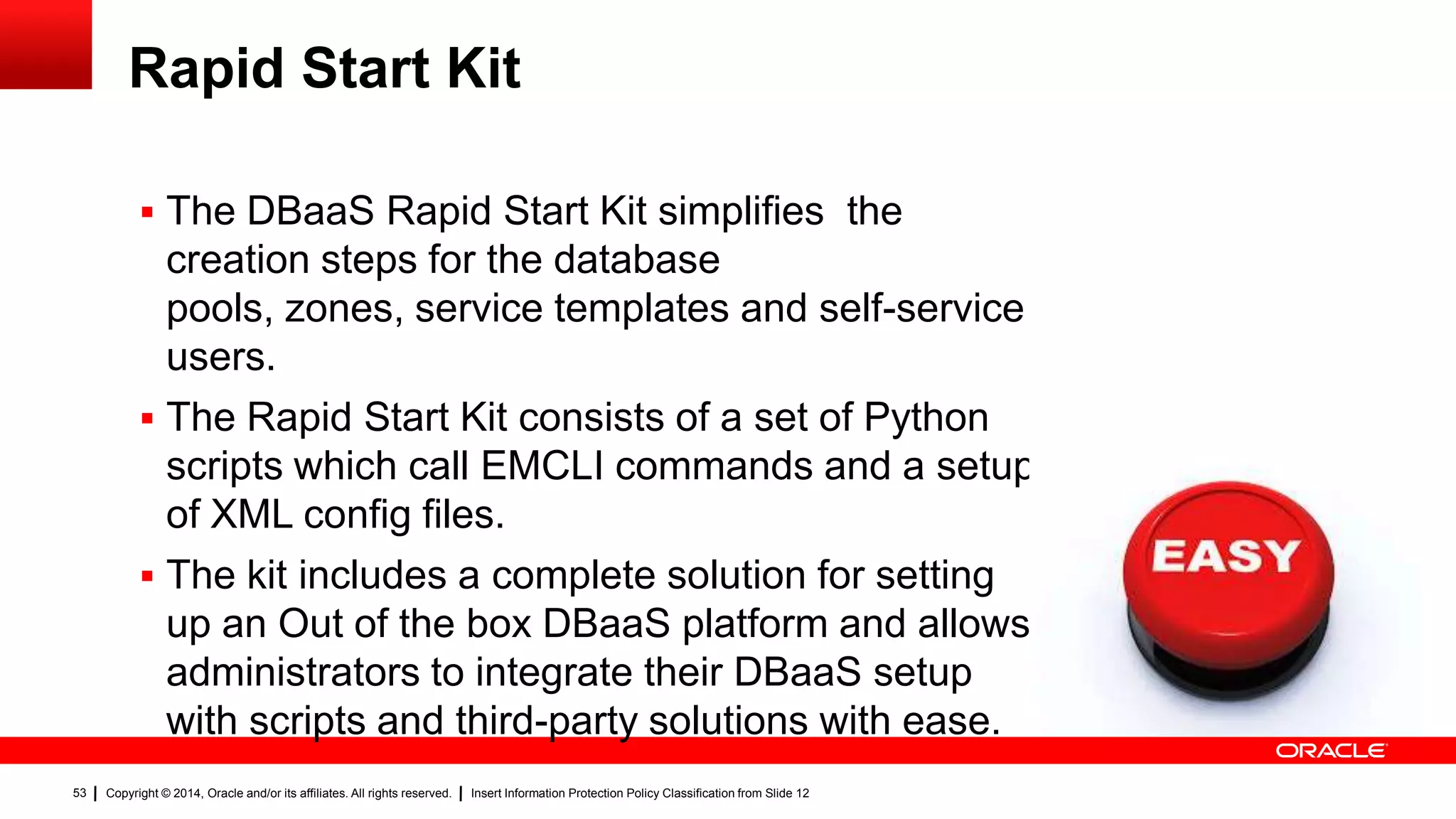 Copyright © 2014, Oracle and/or its affiliates. All rights reserved. Insert Information Protection Policy Classification from Slide 1253
Rapid Start Kit
 The DBaaS Rapid Start Kit simplifies the
creation steps for the database
pools, zones, service templates and self-service
users.
 The Rapid Start Kit consists of a set of Python
scripts which call EMCLI commands and a setup
of XML config files.
 The kit includes a complete solution for setting
up an Out of the box DBaaS platform and allows
administrators to integrate their DBaaS setup
with scripts and third-party solutions with ease.
53
 