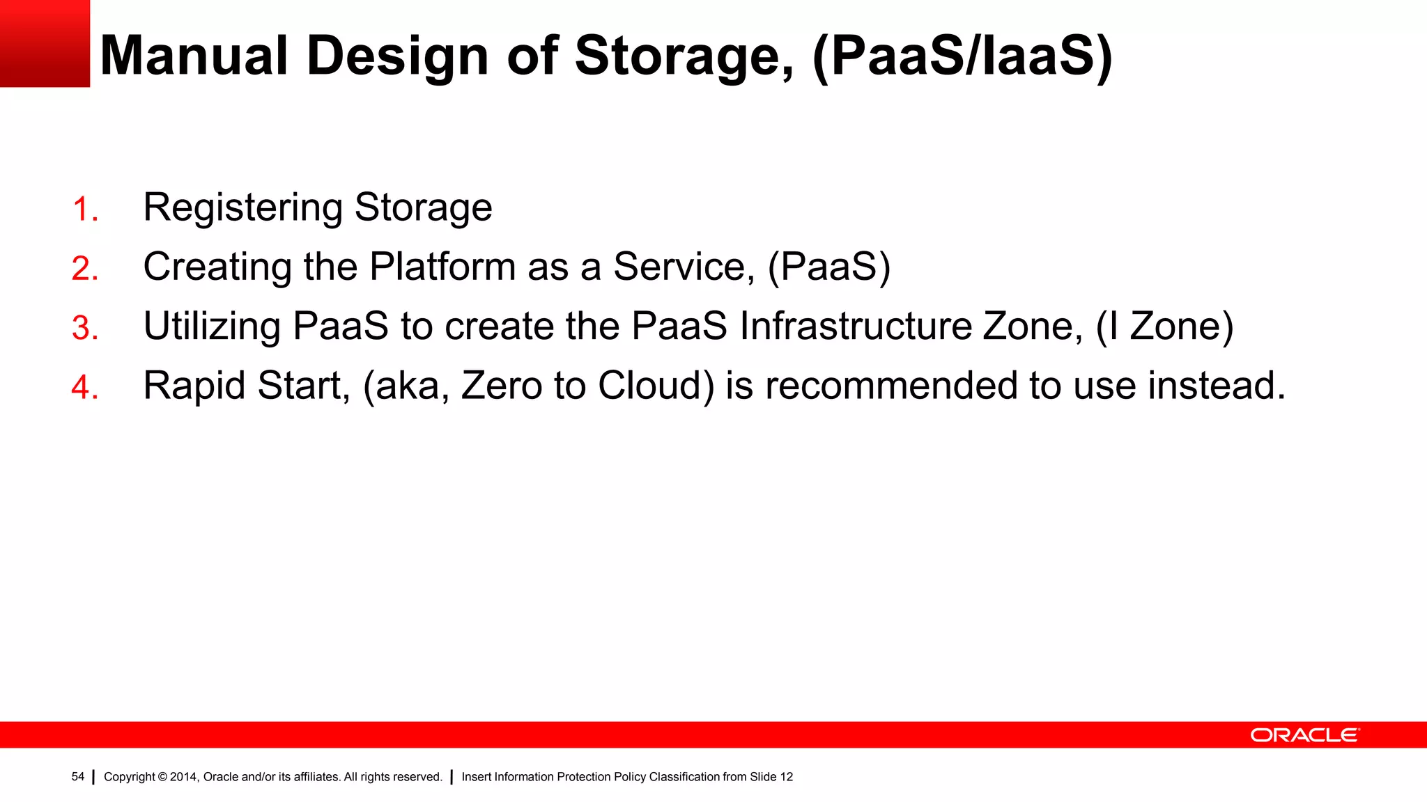 Copyright © 2014, Oracle and/or its affiliates. All rights reserved. Insert Information Protection Policy Classification from Slide 1254
Manual Design of Storage, (PaaS/IaaS)
1. Registering Storage
2. Creating the Platform as a Service, (PaaS)
3. Utilizing PaaS to create the PaaS Infrastructure Zone, (I Zone)
4. Rapid Start, (aka, Zero to Cloud) is recommended to use instead.
 