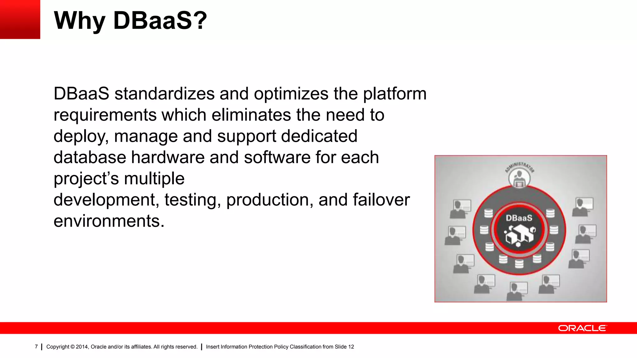 Copyright © 2014, Oracle and/or its affiliates. All rights reserved. Insert Information Protection Policy Classification from Slide 127
Why DBaaS?
DBaaS standardizes and optimizes the platform
requirements which eliminates the need to
deploy, manage and support dedicated
database hardware and software for each
project’s multiple
development, testing, production, and failover
environments.
 