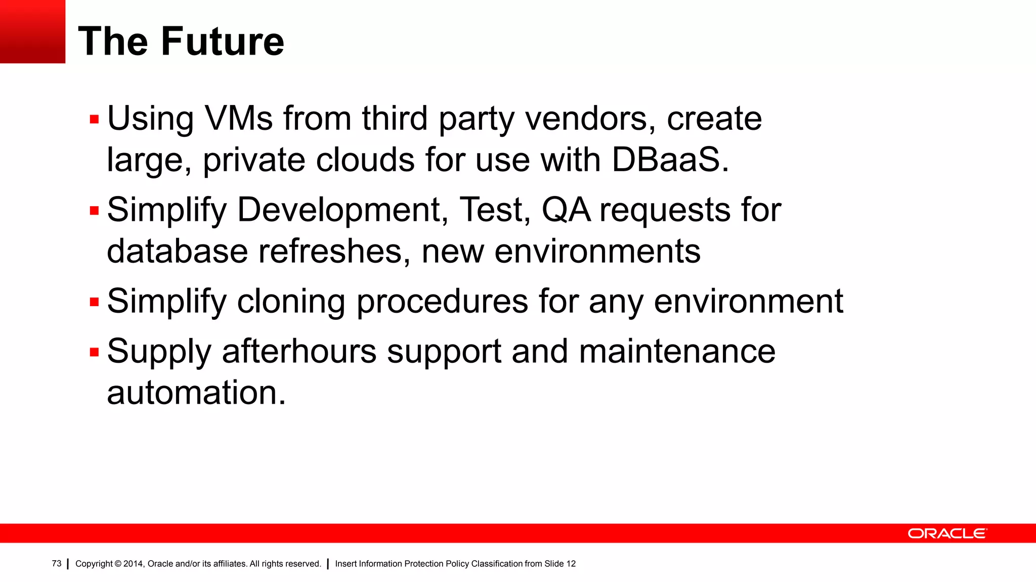 Copyright © 2014, Oracle and/or its affiliates. All rights reserved. Insert Information Protection Policy Classification from Slide 1273
The Future
 Using VMs from third party vendors, create
large, private clouds for use with DBaaS.
 Simplify Development, Test, QA requests for
database refreshes, new environments
 Simplify cloning procedures for any environment
 Supply afterhours support and maintenance
automation.
 