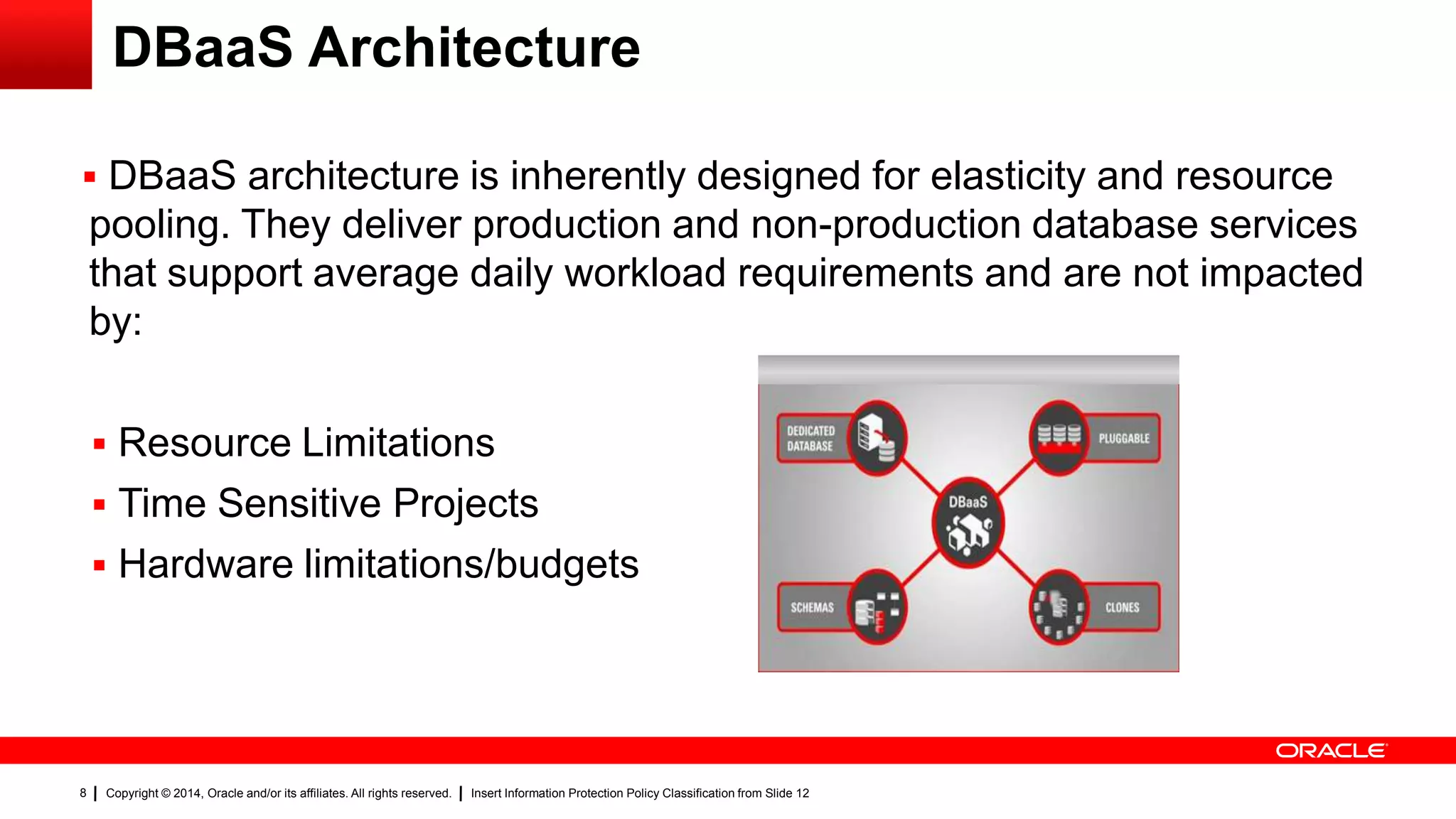Copyright © 2014, Oracle and/or its affiliates. All rights reserved. Insert Information Protection Policy Classification from Slide 128
DBaaS Architecture
 DBaaS architecture is inherently designed for elasticity and resource
pooling. They deliver production and non-production database services
that support average daily workload requirements and are not impacted
by:
 Resource Limitations
 Time Sensitive Projects
 Hardware limitations/budgets
 
