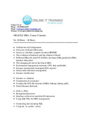 Contact Us at:
Phone : +91-8500122107
Email : raj@apex-online-it-training.com
Website : www.apex-online-it-training.com

   ORACLE DBA Course Contents
   No. Of Hours : 48 Hours.
   ======================================================

      Architecture & Configuration
      Overview of Oracle DBA tasks
      Oracle as a flexible, complex & robust RDBMS
      The evolution of hardware and the relation to Oracle
      Different DBA job roles(VP of DBA, developer DBA,production DBA,
      database babysitter)
      The changing job role of the Oracle DBA
      Environment management (network, CPU, disk and RAM)
      Instance management (managing SGA regions)
      Oracle table and index management
      Instance Architecture

      Instance vs. database
      Components of an instance
      Creating the OFA file structure ($DBA, bdump, udump, pfile)
      Oracle Instance Internals

      SGA vs. PGA
      Background processes
      Interfaces with server and disk I/O subsystem
      Using SQL*Plus for DBA management

      Connecting and executing SQL
      Using the “as sysdba” syntax
 