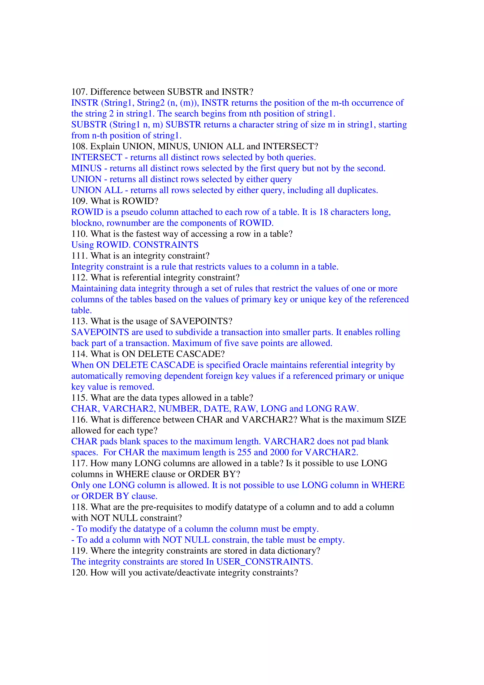 107. Difference between SUBSTR and INSTR? INSTR (String1, String2 (n, (m)), INSTR returns the position of the m-th occurrence of the string 2 in string1. The search begins from nth position of string1. SUBSTR (String1 n, m) SUBSTR returns a character string of size m in string1, starting from n-th position of string1. 108. Explain UNION, MINUS, UNION ALL and INTERSECT? INTERSECT - returns all distinct rows selected by both queries. MINUS - returns all distinct rows selected by the first query but not by the second. UNION - returns all distinct rows selected by either query UNION ALL - returns all rows selected by either query, including all duplicates. 109. What is ROWID? ROWID is a pseudo column attached to each row of a table. It is 18 characters long, blockno, rownumber are the components of ROWID. 110. What is the fastest way of accessing a row in a table? Using ROWID. CONSTRAINTS 111. What is an integrity constraint? Integrity constraint is a rule that restricts values to a column in a table. 112. What is referential integrity constraint? Maintaining data integrity through a set of rules that restrict the values of one or more columns of the tables based on the values of primary key or unique key of the referenced table. 113. What is the usage of SAVEPOINTS? SAVEPOINTS are used to subdivide a transaction into smaller parts. It enables rolling back part of a transaction. Maximum of five save points are allowed. 114. What is ON DELETE CASCADE? When ON DELETE CASCADE is specified Oracle maintains referential integrity by automatically removing dependent foreign key values if a referenced primary or unique key value is removed. 115. What are the data types allowed in a table? CHAR, VARCHAR2, NUMBER, DATE, RAW, LONG and LONG RAW. 116. What is difference between CHAR and VARCHAR2? What is the maximum SIZE allowed for each type? CHAR pads blank spaces to the maximum length. VARCHAR2 does not pad blank spaces. For CHAR the maximum length is 255 and 2000 for VARCHAR2. 117. How many LONG columns are allowed in a table? Is it possible to use LONG columns in WHERE clause or ORDER BY? Only one LONG column is allowed. It is not possible to use LONG column in WHERE or ORDER BY clause. 118. What are the pre-requisites to modify datatype of a column and to add a column with NOT NULL constraint? - To modify the datatype of a column the column must be empty. - To add a column with NOT NULL constrain, the table must be empty. 119. Where the integrity constraints are stored in data dictionary? The integrity constraints are stored In USER_CONSTRAINTS. 120. How will you activate/deactivate integrity constraints? 