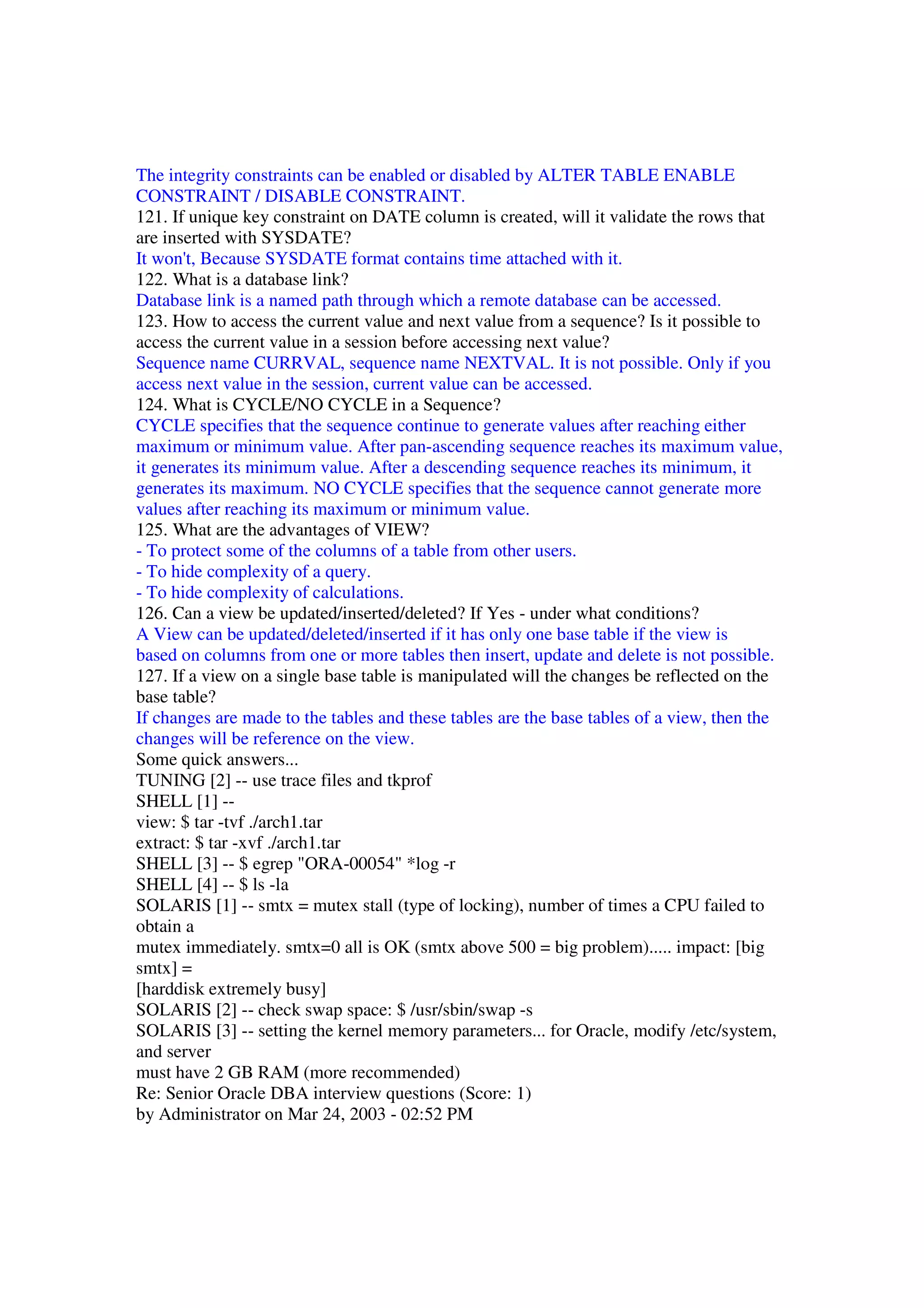 The integrity constraints can be enabled or disabled by ALTER TABLE ENABLE CONSTRAINT / DISABLE CONSTRAINT. 121. If unique key constraint on DATE column is created, will it validate the rows that are inserted with SYSDATE? It won't, Because SYSDATE format contains time attached with it. 122. What is a database link? Database link is a named path through which a remote database can be accessed. 123. How to access the current value and next value from a sequence? Is it possible to access the current value in a session before accessing next value? Sequence name CURRVAL, sequence name NEXTVAL. It is not possible. Only if you access next value in the session, current value can be accessed. 124. What is CYCLE/NO CYCLE in a Sequence? CYCLE specifies that the sequence continue to generate values after reaching either maximum or minimum value. After pan-ascending sequence reaches its maximum value, it generates its minimum value. After a descending sequence reaches its minimum, it generates its maximum. NO CYCLE specifies that the sequence cannot generate more values after reaching its maximum or minimum value. 125. What are the advantages of VIEW? - To protect some of the columns of a table from other users. - To hide complexity of a query. - To hide complexity of calculations. 126. Can a view be updated/inserted/deleted? If Yes - under what conditions? A View can be updated/deleted/inserted if it has only one base table if the view is based on columns from one or more tables then insert, update and delete is not possible. 127. If a view on a single base table is manipulated will the changes be reflected on the base table? If changes are made to the tables and these tables are the base tables of a view, then the changes will be reference on the view. Some quick answers... TUNING [2] -- use trace files and tkprof SHELL [1] -- view: $ tar -tvf ./arch1.tar extract: $ tar -xvf ./arch1.tar SHELL [3] -- $ egrep "ORA-00054" *log -r SHELL [4] -- $ ls -la SOLARIS [1] -- smtx = mutex stall (type of locking), number of times a CPU failed to obtain a mutex immediately. smtx=0 all is OK (smtx above 500 = big problem)..... impact: [big smtx] = [harddisk extremely busy] SOLARIS [2] -- check swap space: $ /usr/sbin/swap -s SOLARIS [3] -- setting the kernel memory parameters... for Oracle, modify /etc/system, and server must have 2 GB RAM (more recommended) Re: Senior Oracle DBA interview questions (Score: 1) by Administrator on Mar 24, 2003 - 02:52 PM 